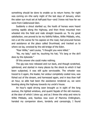 something should be done to enable us to return home; for night
was coming on—the early night of the last days of January, when
the sober sun must set at half-past four—and I knew not how far we
were from Calderwood Glen.
Suddenly a shout startled us; the hoofs of horses were heard
coming rapidly along the highway, and then three mounted men
wheeled into the field and rode straight towards us. To my great
satisfaction, one proved to be my faithful fellow, Willie Pitblado, who,
not a wit the worse for his capsize on the road, had procured horses
and assistance at the place called Drumhead, and tracked us to
where we lay, wrecked by the old bridge of the Eden.
"Poor Willie," said Louisa, "I thought you were killed."
"No, my lady," said he, touching his hat; "it's lang or the de'il
dees by the dykeside."
Of this answer she could make nothing.
The gig was now released and run back, and though scratched,
splintered, and started in many places by the shock to which it had
been subjected, it was still quite serviceable. The wheeler was
traced to it again, the leader, her ardour completely cooled now, was
fished out of the stream, and harnessed again, and in less than half
an hour, so able had been the assistance rendered us, we were
bowling along the highway towards my uncle's house.
An hour's rapid driving soon brought us in sight of the long
avenue, the lighted windows, and quaint façade of the old mansion,
at the door of which I drew up; and as I threw the whip and reins to
Willie Pitblado, and, fearless now even of Mamma Chillingham,
handed my companion down, tenderly and caressingly, I found
 