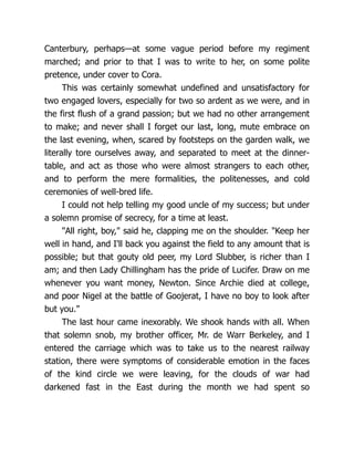 Canterbury, perhaps—at some vague period before my regiment
marched; and prior to that I was to write to her, on some polite
pretence, under cover to Cora.
This was certainly somewhat undefined and unsatisfactory for
two engaged lovers, especially for two so ardent as we were, and in
the first flush of a grand passion; but we had no other arrangement
to make; and never shall I forget our last, long, mute embrace on
the last evening, when, scared by footsteps on the garden walk, we
literally tore ourselves away, and separated to meet at the dinner-
table, and act as those who were almost strangers to each other,
and to perform the mere formalities, the politenesses, and cold
ceremonies of well-bred life.
I could not help telling my good uncle of my success; but under
a solemn promise of secrecy, for a time at least.
"All right, boy," said he, clapping me on the shoulder. "Keep her
well in hand, and I'll back you against the field to any amount that is
possible; but that gouty old peer, my Lord Slubber, is richer than I
am; and then Lady Chillingham has the pride of Lucifer. Draw on me
whenever you want money, Newton. Since Archie died at college,
and poor Nigel at the battle of Goojerat, I have no boy to look after
but you."
The last hour came inexorably. We shook hands with all. When
that solemn snob, my brother officer, Mr. de Warr Berkeley, and I
entered the carriage which was to take us to the nearest railway
station, there were symptoms of considerable emotion in the faces
of the kind circle we were leaving, for the clouds of war had
darkened fast in the East during the month we had spent so
 