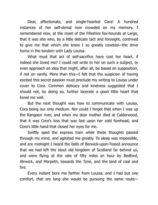 Dear, affectionate, and single-hearted Cora! A hundred
instances of her self-denial now crowded on my memory. I
remembered now, at the meet of the Fifeshire fox-hounds at Largo,
that it was she who, by a little delicate tact and foresight, contrived
to give me that which she knew I so greatly coveted—the drive
home in the tandem with Lady Louisa.
What must that act of self-sacrifice have cost her heart, if
indeed she loved me? I could not write to her on such a subject, or
even approach an idea that might, after all, be based on supposition,
if not on vanity. More than this—I felt that the suspicion of having
excited this secret passion must preclude my writing to Louisa under
cover to Cora. Common delicacy and kindness suggested that I
should not, by doing so, further lacerate a good little heart that
loved me well.
But the next thought was how to communicate with Louisa,
Cora being our only medium. Nor could I forget that when I was up
the Rangoon river, and when my dear mother died at Calderwood,
that it was Cora's kiss that was last upon her cold forehead, and
Cora's little hand that closed her eyes for me.
Swiftly sped the express train while these thoughts passed
through my mind, and agitated me greatly. To sleep was impossible,
and ere midnight I heard the bells of Berwick-upon-Tweed announce
that we had left the stout old kingdom of Scotland far behind us,
and were flying at the rate of fifty miles an hour by Bedford,
Alnwick, and Morpeth, towards the Tyne, and the land of coal and
fire.
Every instant bore me farther from Louisa; and I had but one
comfort, that ere long she would be pursuing the same route—
 