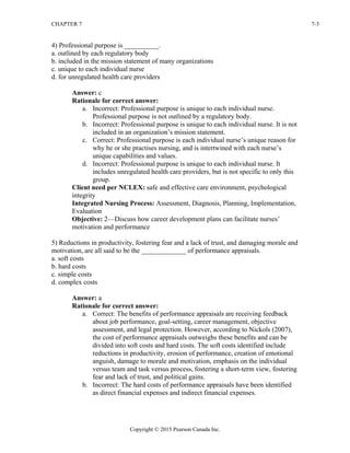 CHAPTER 7 7-3
Copyright © 2015 Pearson Canada Inc.
4) Professional purpose is __________.
a. outlined by each regulatory body
b. included in the mission statement of many organizations
c. unique to each individual nurse
d. for unregulated health care providers
Answer: c
Rationale for correct answer:
a. Incorrect: Professional purpose is unique to each individual nurse.
Professional purpose is not outlined by a regulatory body.
b. Incorrect: Professional purpose is unique to each individual nurse. It is not
included in an organization’s mission statement.
c. Correct: Professional purpose is each individual nurse’s unique reason for
why he or she practises nursing, and is intertwined with each nurse’s
unique capabilities and values.
d. Incorrect: Professional purpose is unique to each individual nurse. It
includes unregulated health care providers, but is not specific to only this
group.
Client need per NCLEX: safe and effective care environment, psychological
integrity
Integrated Nursing Process: Assessment, Diagnosis, Planning, Implementation,
Evaluation
Objective: 2—Discuss how career development plans can facilitate nurses’
motivation and performance
5) Reductions in productivity, fostering fear and a lack of trust, and damaging morale and
motivation, are all said to be the _____________ of performance appraisals.
a. soft costs
b. hard costs
c. simple costs
d. complex costs
Answer: a
Rationale for correct answer:
a. Correct: The benefits of performance appraisals are receiving feedback
about job performance, goal-setting, career management, objective
assessment, and legal protection. However, according to Nickols (2007),
the cost of performance appraisals outweighs these benefits and can be
divided into soft costs and hard costs. The soft costs identified include
reductions in productivity, erosion of performance, creation of emotional
anguish, damage to morale and motivation, emphasis on the individual
versus team and task versus process, fostering a short-term view, fostering
fear and lack of trust, and political gains.
b. Incorrect: The hard costs of performance appraisals have been identified
as direct financial expenses and indirect financial expenses.
 