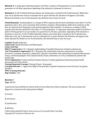 LeMone/Burke/Bauldoff/Gubrud, Medical-Surgical Nursing 6th Edition Test Bank
Copyright 2015 by Pearson Education, Inc.
Rationale 3: A single-gene inheritance pattern will follow a pattern of being present in every member of a
generation or will skip a generation, depending if the alteration is dominant or recessive.
Rationale 4: In the X-linked inheritance pattern, the mutant gene is located on the X chromosome. Males have
only one X chromosome with no counterpart for its genes therefore the alteration will appear in all males.
Because the female as two X chromosomes, the alteration may or may not occur.
Global Rationale: A polymorphism is a change in DNA sequence that has been identified in more than 1% of the
population and is, thus, more commonly observed than a mutation. Polymorphisms differ from mutations in that
they are observed more frequently in the general population than mutations. A mutation is a change in DNA
sequence that has been identified in less than 1% of the population. A single-gene inheritance pattern will follow a
pattern of being present in every member of a generation or will skip a generation, depending if the alteration is
dominant or recessive. In the X-linked inheritance pattern, the mutant gene is located on the X chromosome.
Males have only one X chromosome with no counterpart for its genes therefore the alteration will appear in all
males. Because the female as two X chromosomes, the alteration may or may not occur.
Cognitive Level: Analyzing
Client Need: Health Promotion and Maintenance
Client Need Sub:
QSEN Competencies: I.A.1. Integrate understanding of multiple dimensions of patient centered care
AACN Essentials Competencies: IX.2. Recognize the relationship of genetics and genomics to health,
prevention, screening, diagnostics, prognostics, selection of treatment, and monitoring of treatment effectiveness,
using a constructed pedigree from collected family history information as well as standardized symbols and
terminology
NLN Competencies: Context and Environment; Practice; Conduct population-based transcultural health
assessments and interventions
Nursing/Integrated Concepts: Nursing Process: Assessment
Learning Outcome: 2. Apply knowledge of the principles of genetic transmission and risk factors for genetic
disorders.
MNL Learning Outcome:
Page Number: 140
Question 6
Type: MCSA
A patient has been told that her unborn child will most likely have Down syndrome. The nurse realizes this
diagnosis is consistent with which genetic finding?
1. trisomy
2. monosomy
3. translocation
4. deletions
 