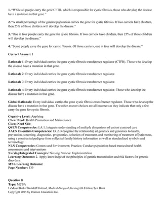 LeMone/Burke/Bauldoff/Gubrud, Medical-Surgical Nursing 6th Edition Test Bank
Copyright 2015 by Pearson Education, Inc.
1. “While all people carry the gene CFTR, which is responsible for cystic fibrosis, those who develop the disease
have a mutation in that gene.”
2. “A small percentage of the general population carries the gene for cystic fibrosis. If two carriers have children,
then 25% of those children will develop the disease.”
3. “One in four people carry the gene for cystic fibrosis. If two carriers have children, then 25% of those children
will develop the disease.”
4. “Some people carry the gene for cystic fibrosis. Of those carriers, one in four will develop the disease.”
Correct Answer: 1
Rationale 1: Every individual carries the gene cystic fibrosis transference regulator (CTFR). Those who develop
the disease have a mutation in that gene.
Rationale 2: Every individual carries the gene cystic fibrosis transference regulator.
Rationale 3: Every individual carries the gene cystic fibrosis transference regulator.
Rationale 4: Every individual carries the gene cystic fibrosis transference regulator. Those who develop the
disease have a mutation in that gene.
Global Rationale: Every individual carries the gene cystic fibrosis transference regulator. Those who develop the
disease have a mutation in that gene. The other answer choices are all incorrect as they indicate that only a few
carry the gene for cystic fibrosis.
Cognitive Level: Applying
Client Need: Health Promotion and Maintenance
Client Need Sub:
QSEN Competencies: I.A.1. Integrate understanding of multiple dimensions of patient centered care
AACN Essentials Competencies: IX.2. Recognize the relationship of genetics and genomics to health,
prevention, screening, diagnostics, prognostics, selection of treatment, and monitoring of treatment effectiveness,
using a constructed pedigree from collected family history information as well as standardized symbols and
terminology
NLN Competencies: Context and Environment; Practice; Conduct population-based transcultural health
assessments and interventions
Nursing/Integrated Concepts: Nursing Process: Implementation
Learning Outcome: 2. Apply knowledge of the principles of genetic transmission and risk factors for genetic
disorders.
MNL Learning Outcome:
Page Number: 139
Question 8
Type: MCSA
 