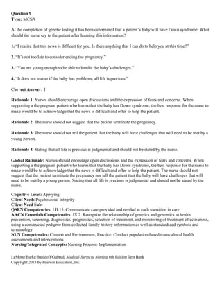 LeMone/Burke/Bauldoff/Gubrud, Medical-Surgical Nursing 6th Edition Test Bank
Copyright 2015 by Pearson Education, Inc.
Question 9
Type: MCSA
At the completion of genetic testing it has been determined that a patient’s baby will have Down syndrome. What
should the nurse say to the patient after learning this information?
1. “I realize that this news is difficult for you. Is there anything that I can do to help you at this time?”
2. “It’s not too late to consider ending the pregnancy.”
3. “You are young enough to be able to handle the baby’s challenges.”
4. “It does not matter if the baby has problems; all life is precious.”
Correct Answer: 1
Rationale 1: Nurses should encourage open discussions and the expression of fears and concerns. When
supporting a the pregnant patient who learns that the baby has Down syndrome, the best response for the nurse to
make would be to acknowledge that the news is difficult and offer to help the patient.
Rationale 2: The nurse should not suggest that the patient terminate the pregnancy.
Rationale 3: The nurse should not tell the patient that the baby will have challenges that will need to be met by a
young person.
Rationale 4: Stating that all life is precious is judgmental and should not be stated by the nurse.
Global Rationale: Nurses should encourage open discussions and the expression of fears and concerns. When
supporting a the pregnant patient who learns that the baby has Down syndrome, the best response for the nurse to
make would be to acknowledge that the news is difficult and offer to help the patient. The nurse should not
suggest that the patient terminate the pregnancy nor tell the patient that the baby will have challenges that will
need to be met by a young person. Stating that all life is precious is judgmental and should not be stated by the
nurse.
Cognitive Level: Applying
Client Need: Psychosocial Integrity
Client Need Sub:
QSEN Competencies: I.B.15. Communicate care provided and needed at each transition in care
AACN Essentials Competencies: IX.2. Recognize the relationship of genetics and genomics to health,
prevention, screening, diagnostics, prognostics, selection of treatment, and monitoring of treatment effectiveness,
using a constructed pedigree from collected family history information as well as standardized symbols and
terminology
NLN Competencies: Context and Environment; Practice; Conduct population-based transcultural health
assessments and interventions
Nursing/Integrated Concepts: Nursing Process: Implementation
 