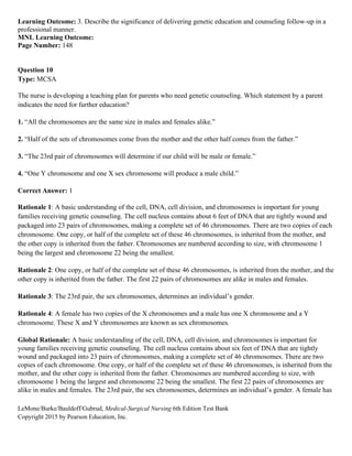 LeMone/Burke/Bauldoff/Gubrud, Medical-Surgical Nursing 6th Edition Test Bank
Copyright 2015 by Pearson Education, Inc.
Learning Outcome: 3. Describe the significance of delivering genetic education and counseling follow-up in a
professional manner.
MNL Learning Outcome:
Page Number: 148
Question 10
Type: MCSA
The nurse is developing a teaching plan for parents who need genetic counseling. Which statement by a parent
indicates the need for further education?
1. “All the chromosomes are the same size in males and females alike.”
2. “Half of the sets of chromosomes come from the mother and the other half comes from the father.”
3. “The 23rd pair of chromosomes will determine if our child will be male or female.”
4. “One Y chromosome and one X sex chromosome will produce a male child.”
Correct Answer: 1
Rationale 1: A basic understanding of the cell, DNA, cell division, and chromosomes is important for young
families receiving genetic counseling. The cell nucleus contains about 6 feet of DNA that are tightly wound and
packaged into 23 pairs of chromosomes, making a complete set of 46 chromosomes. There are two copies of each
chromosome. One copy, or half of the complete set of these 46 chromosomes, is inherited from the mother, and
the other copy is inherited from the father. Chromosomes are numbered according to size, with chromosome 1
being the largest and chromosome 22 being the smallest.
Rationale 2: One copy, or half of the complete set of these 46 chromosomes, is inherited from the mother, and the
other copy is inherited from the father. The first 22 pairs of chromosomes are alike in males and females.
Rationale 3: The 23rd pair, the sex chromosomes, determines an individual’s gender.
Rationale 4: A female has two copies of the X chromosomes and a male has one X chromosome and a Y
chromosome. These X and Y chromosomes are known as sex chromosomes.
Global Rationale: A basic understanding of the cell, DNA, cell division, and chromosomes is important for
young families receiving genetic counseling. The cell nucleus contains about six feet of DNA that are tightly
wound and packaged into 23 pairs of chromosomes, making a complete set of 46 chromosomes. There are two
copies of each chromosome. One copy, or half of the complete set of these 46 chromosomes, is inherited from the
mother, and the other copy is inherited from the father. Chromosomes are numbered according to size, with
chromosome 1 being the largest and chromosome 22 being the smallest. The first 22 pairs of chromosomes are
alike in males and females. The 23rd pair, the sex chromosomes, determines an individual’s gender. A female has
 