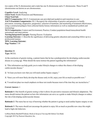 LeMone/Burke/Bauldoff/Gubrud, Medical-Surgical Nursing 6th Edition Test Bank
Copyright 2015 by Pearson Education, Inc.
two copies of the X chromosomes and a male has one X chromosome and a Y chromosome. These X and Y
chromosomes are known as sex chromosomes.
Cognitive Level: Analyzing
Client Need: Health Promotion and Maintenance
Client Need Sub:
QSEN Competencies: I.B.15. Communicate care provided and needed at each transition in care
AACN Essentials Competencies: IX.2. Recognize the relationship of genetics and genomics to health,
prevention, screening, diagnostics, prognostics, selection of treatment, and monitoring of treatment effectiveness,
using a constructed pedigree from collected family history information as well as standardized symbols and
terminology
NLN Competencies: Context and Environment; Practice; Conduct population-based transcultural health
assessments and interventions
Nursing/Integrated Concepts: Nursing Process: Evaluation
Learning Outcome: 3. Describe the significance of delivering genetic education and counseling follow-up in a
professional manner.
MNL Learning Outcome:
Page Number: 138
Question 11
Type: MCSA
At the conclusion of genetic testing, a patient learns that he has a predisposition for developing cardiovascular
disease at a young age. What should the nurse instruct the patient regarding this information?
1. “This information can help guide you to make lifestyle changes to reduce the chance of developing
cardiovascular disease.”
2. “At least you know now that you will need cardiac bypass surgery.”
3. “Since you will most likely develop the disease early in life, enjoy your life as much as possible now.”
4. “I would not place too much emphasis on these test results because most of the time they are inconclusive.”
Correct Answer: 1
Rationale 1: One benefit of genetic testing is that it allows for preventive measures and lifestyle adaptations. The
nurse should instruct the patient on how this information can serve as a guide to make lifestyle changes to reduce
the risk of developing cardiovascular disease.
Rationale 2: The nurse has no way of knowing whether the patient is going to need cardiac bypass surgery or not.
Rationale 3: The nurse should not encourage the patient to enjoy life as much as possible now since this might
lead to high-risk behaviors.
 