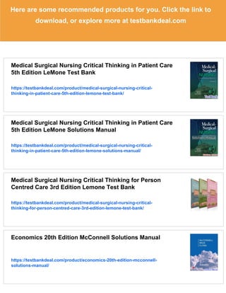 Here are some recommended products for you. Click the link to
download, or explore more at testbankdeal.com
Medical Surgical Nursing Critical Thinking in Patient Care
5th Edition LeMone Test Bank
https://testbankdeal.com/product/medical-surgical-nursing-critical-
thinking-in-patient-care-5th-edition-lemone-test-bank/
Medical Surgical Nursing Critical Thinking in Patient Care
5th Edition LeMone Solutions Manual
https://testbankdeal.com/product/medical-surgical-nursing-critical-
thinking-in-patient-care-5th-edition-lemone-solutions-manual/
Medical Surgical Nursing Critical Thinking for Person
Centred Care 3rd Edition Lemone Test Bank
https://testbankdeal.com/product/medical-surgical-nursing-critical-
thinking-for-person-centred-care-3rd-edition-lemone-test-bank/
Economics 20th Edition McConnell Solutions Manual
https://testbankdeal.com/product/economics-20th-edition-mcconnell-
solutions-manual/
 