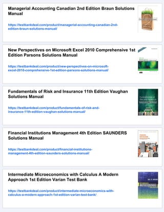 Managerial Accounting Canadian 2nd Edition Braun Solutions
Manual
https://testbankdeal.com/product/managerial-accounting-canadian-2nd-
edition-braun-solutions-manual/
New Perspectives on Microsoft Excel 2010 Comprehensive 1st
Edition Parsons Solutions Manual
https://testbankdeal.com/product/new-perspectives-on-microsoft-
excel-2010-comprehensive-1st-edition-parsons-solutions-manual/
Fundamentals of Risk and Insurance 11th Edition Vaughan
Solutions Manual
https://testbankdeal.com/product/fundamentals-of-risk-and-
insurance-11th-edition-vaughan-solutions-manual/
Financial Institutions Management 4th Edition SAUNDERS
Solutions Manual
https://testbankdeal.com/product/financial-institutions-
management-4th-edition-saunders-solutions-manual/
Intermediate Microeconomics with Calculus A Modern
Approach 1st Edition Varian Test Bank
https://testbankdeal.com/product/intermediate-microeconomics-with-
calculus-a-modern-approach-1st-edition-varian-test-bank/
 