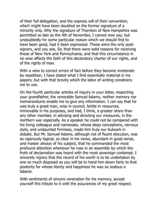 of their full delegation, and the express will of their convention,
which might have been doubted on the former signature of a
minority only. Why the signature of Thornton of New Hampshire was
permitted so late as the 4th of November, I cannot now say; but
undoubtedly for some particular reason which we should find to
have been good, had it been expressed. These were the only post-
signers, and you see, Sir, that there were solid reasons for receiving
those of New York and Pennsylvania, and that this circumstance in
no wise affects the faith of this declaratory charter of our rights, and
of the rights of man.
With a view to correct errors of fact before they become inveterate
by repetition, I have stated what I find essentially material in my
papers; but with that brevity which the labor of writing constrains
me to use.
On the fourth particular articles of inquiry in your letter, respecting
your grandfather, the venerable Samuel Adams, neither memory nor
memorandums enable me to give any information. I can say that he
was truly a great man, wise in council, fertile in resources,
immovable in his purposes, and had, I think, a greater share than
any other member, in advising and directing our measures, in the
northern war especially. As a speaker he could not be compared with
his living colleague and namesake, whose deep conceptions, nervous
style, and undaunted firmness, made him truly our bulwark in
debate. But Mr. Samuel Adams, although not of fluent elocution, was
so rigorously logical, so clear in his views, abundant in good sense,
and master always of his subject, that he commanded the most
profound attention whenever he rose in an assembly by which the
froth of declamation was heard with the most sovereign contempt. I
sincerely rejoice that the record of his worth is to be undertaken by
one so much disposed as you will be to hand him down fairly to that
posterity for whose liberty and happiness he was so zealous a
laborer.
With sentiments of sincere veneration for his memory, accept
yourself this tribute to it with the assurances of my great respect.
 