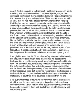 on us? Yet the example of independent Mecklenberg county, in North
Carolina, was never once quoted. The paper speaks, too, of the
continued exertions of their delegation (Caswell, Hooper, Hughes) "in
the cause of liberty and independence." Now you remember as well
as I do, that we had not a greater tory in Congress than Hooper;
that Hughes was very wavering, sometimes firm, sometimes feeble,
according as the day was clear or cloudy; that Caswell, indeed, was
a good whig, and kept these gentlemen to the notch, while he was
present; but that he left us soon, and their line of conduct became
then uncertain until Penn came, who fixed Hughes and the vote of
the State. I must not be understood as suggesting any doubtfulness
in the State of North Carolina. No State was more fixed or forward.
Nor do I affirm, positively, that this paper is a fabrication; because
the proof of a negative can only be presumptive. But I shall believe
it such until positive and solemn proof of its authenticity be
produced. And if the name of McKnitt be real, and not a part of the
fabrication, it needs a vindication by the production of such proof.
For the present, I must be an unbeliever in the apocryphal gospel.
I am glad to learn that Mr. Ticknor has safely returned to his friends;
but should have been much more pleased had he accepted the
Professorship in our University, which we should have offered him in
form. Mr. Bowditch, too, refuses us; so fascinating is the vinculum of
the dulce natale solum. Our wish is to procure natives, where they
can be found, like these gentlemen, of the first order of requirement
in their respective lines; but preferring foreigners of the first order to
natives of the second, we shall certainly have to go for several of our
Professors, to countries more advanced in science than we are.
I set out within three or four days for my other home, the distance
of which, and its cross mails, are great impediments to epistolary
communications. I shall remain there about two months; and there,
here, and everywhere, I am and shall always be, affectionately and
respectfully yours.
 