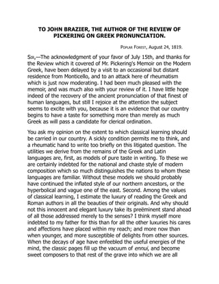 TO JOHN BRAZIER, THE AUTHOR OF THE REVIEW OF
PICKERING ON GREEK PRONUNCIATION.
Poplar Forest, August 24, 1819.
Sir,—The acknowledgment of your favor of July 15th, and thanks for
the Review which it covered of Mr. Pickering's Memoir on the Modern
Greek, have been delayed by a visit to an occasional but distant
residence from Monticello, and to an attack here of rheumatism
which is just now moderating. I had been much pleased with the
memoir, and was much also with your review of it. I have little hope
indeed of the recovery of the ancient pronunciation of that finest of
human languages, but still I rejoice at the attention the subject
seems to excite with you, because it is an evidence that our country
begins to have a taste for something more than merely as much
Greek as will pass a candidate for clerical ordination.
You ask my opinion on the extent to which classical learning should
be carried in our country. A sickly condition permits me to think, and
a rheumatic hand to write too briefly on this litigated question. The
utilities we derive from the remains of the Greek and Latin
languages are, first, as models of pure taste in writing. To these we
are certainly indebted for the national and chaste style of modern
composition which so much distinguishes the nations to whom these
languages are familiar. Without these models we should probably
have continued the inflated style of our northern ancestors, or the
hyperbolical and vague one of the east. Second. Among the values
of classical learning, I estimate the luxury of reading the Greek and
Roman authors in all the beauties of their originals. And why should
not this innocent and elegant luxury take its preëminent stand ahead
of all those addressed merely to the senses? I think myself more
indebted to my father for this than for all the other luxuries his cares
and affections have placed within my reach; and more now than
when younger, and more susceptible of delights from other sources.
When the decays of age have enfeebled the useful energies of the
mind, the classic pages fill up the vacuum of ennui, and become
sweet composers to that rest of the grave into which we are all
 