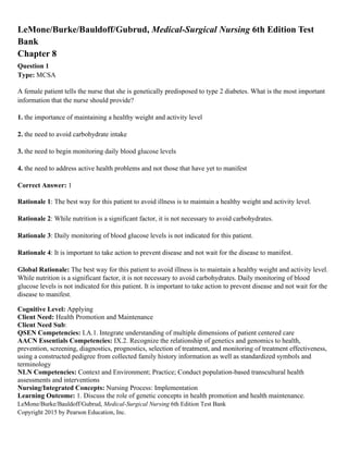 LeMone/Burke/Bauldoff/Gubrud, Medical-Surgical Nursing 6th Edition Test Bank
Copyright 2015 by Pearson Education, Inc.
LeMone/Burke/Bauldoff/Gubrud, Medical-Surgical Nursing 6th Edition Test
Bank
Chapter 8
Question 1
Type: MCSA
A female patient tells the nurse that she is genetically predisposed to type 2 diabetes. What is the most important
information that the nurse should provide?
1. the importance of maintaining a healthy weight and activity level
2. the need to avoid carbohydrate intake
3. the need to begin monitoring daily blood glucose levels
4. the need to address active health problems and not those that have yet to manifest
Correct Answer: 1
Rationale 1: The best way for this patient to avoid illness is to maintain a healthy weight and activity level.
Rationale 2: While nutrition is a significant factor, it is not necessary to avoid carbohydrates.
Rationale 3: Daily monitoring of blood glucose levels is not indicated for this patient.
Rationale 4: It is important to take action to prevent disease and not wait for the disease to manifest.
Global Rationale: The best way for this patient to avoid illness is to maintain a healthy weight and activity level.
While nutrition is a significant factor, it is not necessary to avoid carbohydrates. Daily monitoring of blood
glucose levels is not indicated for this patient. It is important to take action to prevent disease and not wait for the
disease to manifest.
Cognitive Level: Applying
Client Need: Health Promotion and Maintenance
Client Need Sub:
QSEN Competencies: I.A.1. Integrate understanding of multiple dimensions of patient centered care
AACN Essentials Competencies: IX.2. Recognize the relationship of genetics and genomics to health,
prevention, screening, diagnostics, prognostics, selection of treatment, and monitoring of treatment effectiveness,
using a constructed pedigree from collected family history information as well as standardized symbols and
terminology
NLN Competencies: Context and Environment; Practice; Conduct population-based transcultural health
assessments and interventions
Nursing/Integrated Concepts: Nursing Process: Implementation
Learning Outcome: 1. Discuss the role of genetic concepts in health promotion and health maintenance.
 