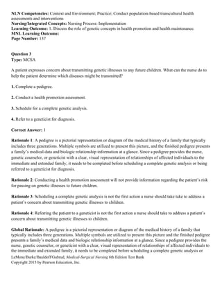 LeMone/Burke/Bauldoff/Gubrud, Medical-Surgical Nursing 6th Edition Test Bank
Copyright 2015 by Pearson Education, Inc.
NLN Competencies: Context and Environment; Practice; Conduct population-based transcultural health
assessments and interventions
Nursing/Integrated Concepts: Nursing Process: Implementation
Learning Outcome: 1. Discuss the role of genetic concepts in health promotion and health maintenance.
MNL Learning Outcome:
Page Number: 137
Question 3
Type: MCSA
A patient expresses concern about transmitting genetic illnesses to any future children. What can the nurse do to
help the patient determine which diseases might be transmitted?
1. Complete a pedigree.
2. Conduct a health promotion assessment.
3. Schedule for a complete genetic analysis.
4. Refer to a geneticist for diagnosis.
Correct Answer: 1
Rationale 1: A pedigree is a pictorial representation or diagram of the medical history of a family that typically
includes three generations. Multiple symbols are utilized to present this picture, and the finished pedigree presents
a family’s medical data and biologic relationship information at a glance. Since a pedigree provides the nurse,
genetic counselor, or geneticist with a clear, visual representation of relationships of affected individuals to the
immediate and extended family, it needs to be completed before scheduling a complete genetic analysis or being
referred to a geneticist for diagnosis.
Rationale 2: Conducting a health promotion assessment will not provide information regarding the patient’s risk
for passing on genetic illnesses to future children.
Rationale 3: Scheduling a complete genetic analysis is not the first action a nurse should take take to address a
patient’s concern about transmitting genetic illnesses to children.
Rationale 4: Referring the patient to a geneticist is not the first action a nurse should take to address a patient’s
concern about transmitting genetic illnesses to children.
Global Rationale: A pedigree is a pictorial representation or diagram of the medical history of a family that
typically includes three generations. Multiple symbols are utilized to present this picture and the finished pedigree
presents a family’s medical data and biologic relationship information at a glance. Since a pedigree provides the
nurse, genetic counselor, or geneticist with a clear, visual representation of relationships of affected individuals to
the immediate and extended family, it needs to be completed before scheduling a complete genetic analysis or
 