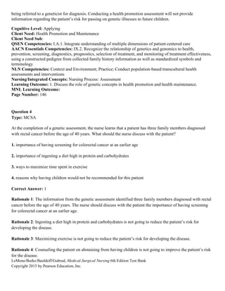 LeMone/Burke/Bauldoff/Gubrud, Medical-Surgical Nursing 6th Edition Test Bank
Copyright 2015 by Pearson Education, Inc.
being referred to a geneticist for diagnosis. Conducting a health promotion assessment will not provide
information regarding the patient’s risk for passing on genetic illnesses to future children.
Cognitive Level: Applying
Client Need: Health Promotion and Maintenance
Client Need Sub:
QSEN Competencies: I.A.1. Integrate understanding of multiple dimensions of patient centered care
AACN Essentials Competencies: IX.2. Recognize the relationship of genetics and genomics to health,
prevention, screening, diagnostics, prognostics, selection of treatment, and monitoring of treatment effectiveness,
using a constructed pedigree from collected family history information as well as standardized symbols and
terminology
NLN Competencies: Context and Environment; Practice; Conduct population-based transcultural health
assessments and interventions
Nursing/Integrated Concepts: Nursing Process: Assessment
Learning Outcome: 1. Discuss the role of genetic concepts in health promotion and health maintenance.
MNL Learning Outcome:
Page Number: 146
Question 4
Type: MCSA
At the completion of a genetic assessment, the nurse learns that a patient has three family members diagnosed
with rectal cancer before the age of 40 years. What should the nurse discuss with the patient?
1. importance of having screening for colorectal cancer at an earlier age
2. importance of ingesting a diet high in protein and carbohydrates
3. ways to maximize time spent in exercise
4. reasons why having children would not be recommended for this patient
Correct Answer: 1
Rationale 1: The information from the genetic assessment identified three family members diagnosed with rectal
cancer before the age of 40 years. The nurse should discuss with the patient the importance of having screening
for colorectal cancer at an earlier age.
Rationale 2: Ingesting a diet high in protein and carbohydrates is not going to reduce the patient’s risk for
developing the disease.
Rationale 3: Maximizing exercise is not going to reduce the patient’s risk for developing the disease.
Rationale 4: Counseling the patient on abstaining from having children is not going to improve the patient’s risk
for the disease.
 