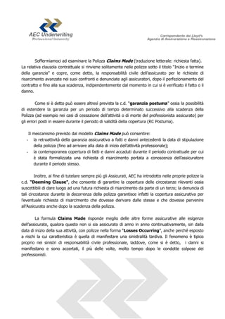 Soffermiamoci ad esaminare la Polizza Claims Made (traduzione letterale: richiesta fatta).
La relativa clausola contrattuale si rinviene solitamente nelle polizze sotto il titolo “Inizio e termine
della garanzia” e copre, come detto, la responsabilità civile dell’assicurato per le richieste di
risarcimento avanzate nei suoi confronti e denunciate agli assicuratori, dopo il perfezionamento del
contratto e fino alla sua scadenza, indipendentemente dal momento in cui si è verificato il fatto o il
danno.

        Come si è detto può essere altresì prevista la c.d. “garanzia postuma” ossia la possibilità
di estendere la garanzia per un periodo di tempo determinato successivo alla scadenza della
Polizza (ad esempio nei casi di cessazione dell’attività o di morte del professionista assicurato) per
gli errori posti in essere durante il periodo di validità della copertura (RC Postuma).

    Il meccanismo previsto dal modello Claims Made può consentire:
   - la retroattività della garanzia assicurativa a fatti e danni antecedenti la data di stipulazione
       della polizza (fino ad arrivare alla data di inizio dell’attività professionale);
   - la contemporanea copertura di fatti e danni accaduti durante il periodo contrattuale per cui
       è stata formalizzata una richiesta di risarcimento portata a conoscenza dell’assicuratore
       durante il periodo stesso.

        Inoltre, al fine di tutelare sempre più gli Assicurati, AEC ha introdotto nelle proprie polizze la
c.d. “Deeming Clause”, che consente di garantire la copertura delle circostanze rilevanti ossia
suscettibili di dare luogo ad una futura richiesta di risarcimento da parte di un terzo; la denuncia di
tali circostanze durante la decorrenza della polizza garantisce infatti la copertura assicurativa per
l’eventuale richiesta di risarcimento che dovesse derivare dalle stesse e che dovesse pervenire
all’Assicurato anche dopo la scadenza della polizza.

        La formula Claims Made risponde meglio delle altre forme assicurative alle esigenze
dell’assicurato, qualora questo non si sia assicurato di anno in anno continuativamente, sin dalla
data di inizio della sua attività, con polizze nella forma “Losses Occurring”, anche perché esposto
a rischi la cui caratteristica è quella di manifestare una sinistralità tardiva. Il fenomeno è tipico
proprio nei sinistri di responsabilità civile professionale, laddove, come si è detto, i danni si
manifestano e sono accertati, il più delle volte, molto tempo dopo le condotte colpose dei
professionisti.
 
