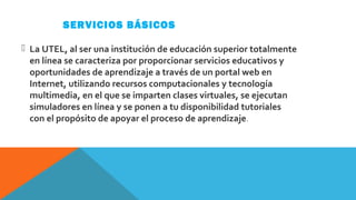 SERVICIOS BÁSICOS
 La UTEL, al ser una institución de educación superior totalmente 
en línea se caracteriza por proporcionar servicios educativos y 
oportunidades de aprendizaje a través de un portal web en 
Internet, utilizando recursos computacionales y tecnología 
multimedia, en el que se imparten clases virtuales, se ejecutan 
simuladores en línea y se ponen a tu disponibilidad tutoriales 
con el propósito de apoyar el proceso de aprendizaje.
 