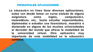 PRINCIPALES APLICACIONES
La educació n en línea tiene diversas aplicaciones,
estas van desde tomar un curso aislado de alguna
asignatura como ingles, computació n,
matemáticas, etc,. hasta estudiar especialidades,
diplomados o estudiar una licenciatura, maestría o
doctorado en alguna de las muchas universidades
al derredor del mundo que ofrece la modalidad de
la universidad virtual. Otra aplicació n muy
importante de esta modalidad es la educació n
continua.
 