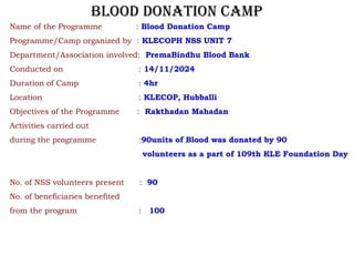 Name of the Programme : Blood Donation Camp
Programme/Camp organized by : KLECOPH NSS UNIT 7
Department/Association involved: PremaBindhu Blood Bank
Conducted on : 14/11/2024
Duration of Camp : 4hr
Location : KLECOP, Hubballi
Objectives of the Programme : Rakthadan Mahadan
Activities carried out
during the programme :90units of Blood was donated by 90
volunteers as a part of 109th KLE Foundation Day
No. of NSS volunteers present : 90
No. of beneficiaries benefited
from the program : 100
BLOOD DONATION CAMP
 
