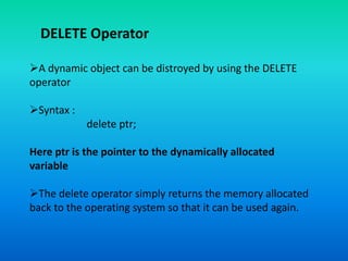 DELETE Operator
A dynamic object can be distroyed by using the DELETE
operator
Syntax :
delete ptr;
Here ptr is the pointer to the dynamically allocated
variable
The delete operator simply returns the memory allocated
back to the operating system so that it can be used again.
 