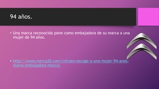 94 años.
• Una marca reconocida pone como embajadora de su marca a una
mujer de 94 años.
• http://www.merca20.com/citroen-escoge-a-una-mujer-94-anos-
nueva-embajadora-marca/
 
