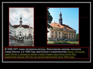 В 1668-1671 годах построили ратушу, Иоанновская церковь получила новую башню, а в 1695 году приступили к строительству  бирж и .  Получив   свой   облик  в  шведское   время   старая   Нарва   простояла   почти   без   изменений   свыше  250  лет   до   одной   мартовской   ночи  194 4   год а.   