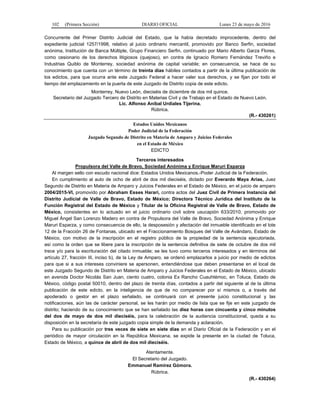 102 (Primera Sección) DIARIO OFICIAL Lunes 23 de mayo de 2016
Concurrente del Primer Distrito Judicial del Estado, que la había decretado improcedente, dentro del
expediente judicial 1257/1998, relativo al juicio ordinario mercantil, promovido por Banco Serfin, sociedad
anónima, Institución de Banca Múltiple, Grupo Financiero Serfin, continuado por Mario Alberto Garza Flores,
como cesionario de los derechos litigiosos (quejoso), en contra de Ignacio Romero Fernández Treviño e
Industrias Quiblo de Monterrey, sociedad anónima de capital variable; en consecuencia, se hace de su
conocimiento que cuenta con un término de treinta días hábiles contados a partir de la última publicación de
los edictos, para que ocurra ante este Juzgado Federal a hacer valer sus derechos, y se fijan por todo el
tiempo del emplazamiento en la puerta de este Juzgado de Distrito copia de este edicto.
Monterrey, Nuevo León, dieciséis de diciembre de dos mil quince.
Secretario del Juzgado Tercero de Distrito en Materias Civil y de Trabajo en el Estado de Nuevo León.
Lic. Alfonso Aníbal Urdiales Tijerina.
Rúbrica.
(R.- 430261)
Estados Unidos Mexicanos
Poder Judicial de la Federación
Juzgado Segundo de Distrito en Materia de Amparo y Juicios Federales
en el Estado de México
EDICTO
Terceros interesados
Propulsora del Valle de Bravo, Sociedad Anónima y Enrique Maruri Esparza
Al margen sello con escudo nacional dice: Estados Unidos Mexicanos.-Poder Judicial de la Federación.
En cumplimiento al auto de ocho de abril de dos mil dieciséis, dictado por Everardo Maya Arias, Juez
Segundo de Distrito en Materia de Amparo y Juicios Federales en el Estado de México, en el juicio de amparo
2004/2015-VI, promovido por Abraham Esses Harari, contra actos del Juez Civil de Primera Instancia del
Distrito Judicial de Valle de Bravo, Estado de México; Directora Técnico Jurídica del Instituto de la
Función Registral del Estado de México y Titular de la Oficina Registral de Valle de Bravo, Estado de
México, consistentes en lo actuado en el juicio ordinario civil sobre usucapión 633/2010, promovido por
Miguel Ángel San Lorenzo Madero en contra de Propulsora del Valle de Bravo, Sociedad Anónima y Enrique
Maruri Esparza, y como consecuencia de ello, la desposesión y afectación del inmueble identificado en el lote
12 de la Fracción 26 de Fontanas, ubicado en el Fraccionamiento Bosques del Valle de Avándaro, Estado de
México, con motivo de la inscripción en el registro público de la propiedad de la sentencia ejecutoriada,
así como la orden que se libere para la inscripción de la sentencia definitiva de siete de octubre de dos mil
trece y/o para la escrituración del citado inmueble; se les tuvo como terceros interesados y en términos del
artículo 27, fracción III, inciso b), de la Ley de Amparo, se ordenó emplazarlos a juicio por medio de edictos
para que si a sus intereses conviniere se apersonen, entendiéndose que deben presentarse en el local de
este Juzgado Segundo de Distrito en Materia de Amparo y Juicios Federales en el Estado de México, ubicado
en avenida Doctor Nicolás San Juan, ciento cuatro, colonia Ex Rancho Cuauhtémoc, en Toluca, Estado de
México, código postal 50010, dentro del plazo de treinta días, contados a partir del siguiente al de la última
publicación de este edicto, en la inteligencia de que de no comparecer por sí mismos o, a través del
apoderado o gestor en el plazo señalado, se continuará con el presente juicio constitucional y las
notificaciones, aún las de carácter personal, se les harán por medio de lista que se fije en este juzgado de
distrito; haciendo de su conocimiento que se han señalado las diez horas con cincuenta y cinco minutos
del dos de mayo de dos mil dieciséis, para la celebración de la audiencia constitucional, queda a su
disposición en la secretaría de este juzgado copia simple de la demanda y aclaración.
Para su publicación por tres veces de siete en siete días en el Diario Oficial de la Federación y en el
periódico de mayor circulación en la República Mexicana, se expide la presente en la ciudad de Toluca,
Estado de México, a quince de abril de dos mil dieciséis.
Atentamente.
El Secretario del Juzgado.
Emmanuel Ramírez Gómora.
Rúbrica.
(R.- 430264)
 