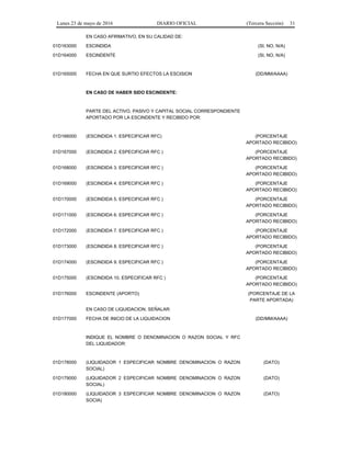 Lunes 23 de mayo de 2016 DIARIO OFICIAL (Tercera Sección) 31
EN CASO AFIRMATIVO, EN SU CALIDAD DE:
01D163000 ESCINDIDA (SI, NO, N/A)
01D164000 ESCINDENTE (SI, NO, N/A)
01D165000 FECHA EN QUE SURTIO EFECTOS LA ESCISION (DD/MM/AAAA)
EN CASO DE HABER SIDO ESCINDENTE:
PARTE DEL ACTIVO, PASIVO Y CAPITAL SOCIAL CORRESPONDIENTE
APORTADO POR LA ESCINDENTE Y RECIBIDO POR:
01D166000 (ESCINDIDA 1. ESPECIFICAR RFC) (PORCENTAJE
APORTADO RECIBIDO)
01D167000 (ESCINDIDA 2. ESPECIFICAR RFC ) (PORCENTAJE
APORTADO RECIBIDO)
01D168000 (ESCINDIDA 3. ESPECIFICAR RFC ) (PORCENTAJE
APORTADO RECIBIDO)
01D169000 (ESCINDIDA 4. ESPECIFICAR RFC ) (PORCENTAJE
APORTADO RECIBIDO)
01D170000 (ESCINDIDA 5. ESPECIFICAR RFC ) (PORCENTAJE
APORTADO RECIBIDO)
01D171000 (ESCINDIDA 6. ESPECIFICAR RFC ) (PORCENTAJE
APORTADO RECIBIDO)
01D172000 (ESCINDIDA 7. ESPECIFICAR RFC ) (PORCENTAJE
APORTADO RECIBIDO)
01D173000 (ESCINDIDA 8. ESPECIFICAR RFC ) (PORCENTAJE
APORTADO RECIBIDO)
01D174000 (ESCINDIDA 9. ESPECIFICAR RFC ) (PORCENTAJE
APORTADO RECIBIDO)
01D175000 (ESCINDIDA 10. ESPECIFICAR RFC ) (PORCENTAJE
APORTADO RECIBIDO)
01D176000 ESCINDENTE (APORTO) (PORCENTAJE DE LA
PARTE APORTADA)
EN CASO DE LIQUIDACION, SEÑALAR:
01D177000 FECHA DE INICIO DE LA LIQUIDACION (DD/MM/AAAA)
INDIQUE EL NOMBRE O DENOMINACION O RAZON SOCIAL Y RFC
DEL LIQUIDADOR:
01D178000 (LIQUIDADOR 1 ESPECIFICAR NOMBRE DENOMINACION O RAZON
SOCIAL)
(DATO)
01D179000 (LIQUIDADOR 2 ESPECIFICAR NOMBRE DENOMINACION O RAZON
SOCIAL)
(DATO)
01D180000 (LIQUIDADOR 3 ESPECIFICAR NOMBRE DENOMINACION O RAZON
SOCIA)
(DATO)
 