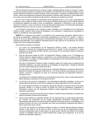 68 (Primera Sección) DIARIO OFICIAL Lunes 23 de mayo de 2016
Para las elecciones extraordinarias los consejos Locales y distritales deberán revisar en un plazo no mayor
de tres días contados a partir de la recepción de la solicitud, el cumplimiento de los requisitos legales. Si de la
revisión referida se advirtiera la omisión de alguno de los documentos o requisitos, se notificará dentro de las
veinte y cuatro horas siguientes al solicitante, personalmente, mediante correo certificado o correo electrónico,
en su caso, para que acuda a presentar los documentos o requisitos que subsanen la omisión.
Una vez que se haya verificado el cumplimiento de los requisitos de ley o, en su caso, subsanadas las
omisiones a que se refiere el párrafo anterior, el Consejero Presidente del Consejo Local y Distrital notificará
al solicitante la obligación de asistir al curso de capacitación, preparación o información a que se refiere el
artículo 217, párrafo 1, inciso d), fracción IV, de la Ley General de Instituciones y Procedimientos Electorales,
apercibiéndole de que en caso de no acudir no procederá la acreditación.
Los Consejeros Presidentes de los Consejos Locales, Distritales y las autoridades de los Organismos
Públicos Locales, deberán ofrecer todas las facilidades a los ciudadanos u organizaciones interesadas en
obtener su acreditación como observadores.
QUINTO. Los ciudadanos que soliciten su acreditación como observadores electorales, deberán asistir a
los cursos de capacitación, preparación o información, establecidos en el artículo 217, párrafo 1, inciso d),
fracción IV de la Ley General de Instituciones y Procedimientos Electorales, los que tendrán como objetivo
capacitar adecuadamente a los ciudadanos interesados para el mejor ejercicio de sus derechos, así como el
cumplimiento de sus obligaciones legales.
Para tal efecto se estará a lo siguiente:
1. Los cursos son responsabilidad de los Organismos Públicos Locales y del Instituto Nacional
Electoral, en términos de lo dispuesto por el artículo 217, párrafo 1 inciso d) fracción IV, y serán
impartidos por funcionarios del INE y del OPL que contarán con la información relativa a la elección
local de que se trate.
2. Para las elecciones locales de 2016, los Organismos Públicos Locales de las 13 entidades con
Proceso Electoral, deberán elaborar y proporcionar a los Vocales Ejecutivos Locales del INE, que
correspondan a su entidad, el material dirigido a la capacitación de los observadores electorales con
los contenidos conducentes.
Para ello, los Organismos Públicos Locales se deberán sujetar a los criterios para la elaboración de
materiales didácticos y de apoyo previstos en la Estrategia de Capacitación y Asistencia Electoral
para los Procesos Electorales Locales 2015-2016.
En este sentido, los proyectos del contenido de los materiales didácticos en materia de Observación
Electoral se deberán de presentar al INE entre el 1 y el 16 de noviembre del presente año, para su
revisión, corrección y validación por parte de la Dirección Ejecutiva de Capacitación Electoral y
Educación Cívica.
La entrega de los materiales didácticos a los Vocales Ejecutivos de las Juntas Locales Ejecutivas del
INE se realizará a más tardar el 8 de diciembre de 2015.
3. Los temas de los cursos de capacitación a los observadores electorales impartidos, ya sea por el
Instituto Nacional Electoral o por el OPL se sujetarán al material elaborado por el OPL para tal fin.
Por lo que respecta al Instituto, los vocales de capacitación electoral y educación cívica de las juntas
ejecutivas, tendrán a su cargo la función de impartir los cursos de capacitación, preparación o
información; mientras que los Organismos Públicos Locales designarán a los funcionarios que
realizarán dichas tareas.
4. La capacitación será para la elección local en donde el ciudadano haya presentado su solicitud para
realizar actividades de observación electoral.
5. Dichos cursos podrán ser impartidos también por las organizaciones de observadores electorales,
por conducto de instructores de las propias agrupaciones previamente acreditados como
observadores electorales por el Instituto Nacional Electoral, atendiendo siempre a lo establecido en el
presente Acuerdo, así como a los contenidos que dicten las autoridades competentes del Instituto y
bajo la supervisión de las mismas.
Los cursos que impartan los Organismos Públicos Locales y el Instituto Nacional Electoral, deberán
concluir a más tardar el 15 de mayo de 2016, en tanto que los de las organizaciones podrán
continuar impartiéndose hasta 5 días previos a la última sesión ordinario que realicen los Consejos
Locales y/o distritales antes de la Jornada Electoral del consejo que corresponda, en la que se
apruebe la acreditación respectiva.
 