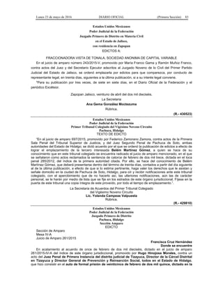 Lunes 23 de mayo de 2016 DIARIO OFICIAL (Primera Sección) 83
Estados Unidos Mexicanos
Poder Judicial de la Federación
Juzgado Primero de Distrito en Materia Civil
en el Estado de Jalisco,
con residencia en Zapopan
EDICTOS A:
FRACCIONADORA VISTA DE TONALA, SOCIEDAD ANONIMA DE CAPITAL VARIABLE
En el juicio de amparo número 243/2015-V, promovido por María Franco Gama y Ramón Muñoz Franco,
contra actos del Juez y del Secretario Ejecutor adscritos al Juzgado Noveno de lo Civil del Primer Partido
Judicial del Estado de Jalisco, se ordenó emplazarla por edictos para que comparezca, por conducto de
representante legal, en treinta días, siguientes a la última publicación, si a su interés legal conviene.
*Para su publicación por tres veces, de siete en siete días, en el Diario Oficial de la Federación y el
periódico Excélsior.
Zapopan Jalisco, veintiuno de abril del dos mil dieciséis.
La Secretaria
Ana Gema González Moctezuma
Rúbrica.
(R.- 430523)
Estados Unidos Mexicanos
Poder Judicial de la Federación
Primer Tribunal Colegiado del Vigésimo Noveno Circuito
Pachuca, Hidalgo
TEXTO DE EDICTO
“En el juicio de amparo 697/2015, promovido por Federico Zamorano Zamora, contra actos de la Primera
Sala Penal del Tribunal Superior de Justicia, y del Juez Segundo Penal de Pachuca de Soto, ambas
autoridades del Estado de Hidalgo; se dictó acuerdo por el que se ordenó la publicación de edictos a efecto de
lograr el emplazamiento de la tercero interesada Belém Martínez Gómez, a quien se hace de su
conocimiento que en este tribunal colegiado se encuentra radicado el juicio de amparo mencionado, en el que
se señalaron como actos reclamados la sentencia de catorce de febrero de dos mil trece, dictada en el toca
penal 285/2012, del índice de la primera autoridad citada. Por ello, se hace del conocimiento de Belém
Martínez Gómez, que deberá presentarse dentro del término de treinta días, contados a partir del día siguiente
al de la última publicación, a efecto de que si lo estima pertinente, haga valer los derechos que le asistan y
señale domicilio en la ciudad de Pachuca de Soto, Hidalgo, para oír y recibir notificaciones ante este tribunal
colegiado, con el apercibimiento que de no hacerlo así, las ulteriores notificaciones, aún las de carácter
personal, se le harán por medio de lista que se fije en los estrados de este órgano jurisdiccional. Fíjese en la
puerta de este tribunal una copia íntegra de este proveído, por todo el tiempo de emplazamiento.”.
La Secretaria de Acuerdos del Primer Tribunal Colegiado
del Vigésimo Noveno Circuito
Lic. Yolanda Campeas Valpuesta
Rúbrica.
(R.- 429810)
Estados Unidos Mexicanos
Poder Judicial de la Federación
Juzgado Primero de Distrito
Pachuca, Hidalgo
Sección Amparo
EDICTO
Sección de Amparo
Mesa IV-A
Juicio de Amparo 261/2015
Francisca Cruz Hernández
Donde se encuentre
En acatamiento al acuerdo de once de febrero de dos mil dieciséis, dictado en el juicio de amparo
261/2015-IV-A del índice de este órgano jurisdiccional, promovido por Hugo Hinojosa Morales, contra un
acto del Juez Penal de Primera Instancia del distrito judicial de Tizayuca, Director de la Cárcel Distrital
en Tizayuca y Director General de Prevención y Reinserción Social, todos en el Estado de Hidalgo,
que hizo consistir en el auto de formal prisión de veinticinco de febrero de dos mil quince, dictado en la
 