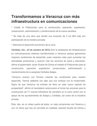 Transformamos a Veracruz con más 
infraestructura en comunicaciones 
* Instaló el Fideicomiso para la construcción, operación, explotación,                 
conservación, administración y mantenimiento de la nueva carretera 
* Se trata de una obra que tendrá una inversión de 2 mil 600 mdp con                               
participación de la iniciativa privada 
* Detonará el desarrollo económico de la zona 
Córdoba, Ver., 23 de octubre de 2012.­​Con la ampliación de infraestructura                     
en comunicaciones estamos transformando a Veracruz porque generamos               
mayores condiciones de desarrollo, pues creamos rutas para aumentar las                   
actividades productivas y acercar más los servicios de salud y educación,                     
afirmó el gobernador Javier Duarte de Ochoa al instalar el Fideicomiso para la                         
construcción, operación, explotación, conservación, administración y           
mantenimiento de la autopista Córdoba­Xalapa. 
“Veracruz avanza con firmeza creando las condiciones para nuestro                 
desarrollo. Vamos adelante con ejes que nos enlazan con la modernidad.                     
Signo de que Veracruz ha entrado de lleno en este nuevo capítulo de                         
prosperidad”, afirmó el mandatario veracruzano al iniciar las acciones para la                     
construcción de 71 nuevos kilómetros de carretera en la zona centro con el                         
apoyo de los ayuntamientos de Xalapa y Córdoba, así como de la iniciativa                         
privada. 
Éste, dijo, es un añejo sueño de todos, un viejo compromiso con Veracruz y                           
con mi tierra que hoy se convierte en realidad, expresó Duarte de Ochoa y                           
 