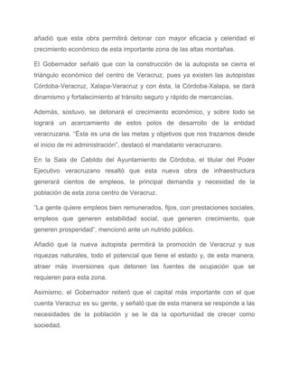 añadió que esta obra permitirá detonar con mayor eficacia y celeridad el                       
crecimiento económico de esta importante zona de las altas montañas. 
El Gobernador señaló que con la construcción de la autopista se cierra el                         
triángulo económico del centro de Veracruz, pues ya existen las autopistas                     
Córdoba­Veracruz, Xalapa­Veracruz y con ésta, la Córdoba­Xalapa, se dará                 
dinamismo y fortalecimiento al tránsito seguro y rápido de mercancías. 
Además, sostuvo, se detonará el crecimiento económico, y sobre todo se                     
logrará un acercamiento de estos polos de desarrollo de la entidad                     
veracruzana. “Ésta es una de las metas y objetivos que nos trazamos desde                         
el inicio de mi administración”, destacó el mandatario veracruzano. 
En la Sala de Cabildo del Ayuntamiento de Córdoba, el titular del Poder                         
Ejecutivo veracruzano resaltó que esta nueva obra de infraestructura                 
generará cientos de empleos, la principal demanda y necesidad de la                     
población de esta zona centro de Veracruz. 
“La gente quiere empleos bien remunerados, fijos, con prestaciones sociales,                   
empleos que generen estabilidad social, que generen crecimiento, que                 
generen prosperidad”, mencionó ante un nutrido público. 
Añadió que la nueva autopista permitirá la promoción de Veracruz y sus                       
riquezas naturales, todo el potencial que tiene el estado y, de esta manera,                         
atraer más inversiones que detonen las fuentes de ocupación que se                     
requieren para esta zona. 
Asimismo, el Gobernador reiteró que el capital más importante con el que                       
cuenta Veracruz es su gente, y señaló que de esta manera se responde a las                             
necesidades de la población y se le da la oportunidad de crecer como                         
sociedad. 
 