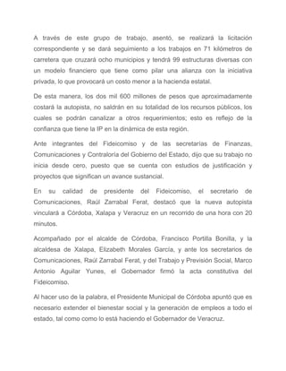 A través de este grupo de trabajo, asentó, se realizará la licitación                       
correspondiente y se dará seguimiento a los trabajos en 71 kilómetros de                       
carretera que cruzará ocho municipios y tendrá 99 estructuras diversas con                     
un modelo financiero que tiene como pilar una alianza con la iniciativa                       
privada, lo que provocará un costo menor a la hacienda estatal. 
De esta manera, los dos mil 600 millones de pesos que aproximadamente                       
costará la autopista, no saldrán en su totalidad de los recursos públicos, los                         
cuales se podrán canalizar a otros requerimientos; esto es reflejo de la                       
confianza que tiene la IP en la dinámica de esta región. 
Ante integrantes del Fideicomiso y de las secretarías de Finanzas,                   
Comunicaciones y Contraloría del Gobierno del Estado, dijo que su trabajo no                       
inicia desde cero, puesto que se cuenta con estudios de justificación y                       
proyectos que significan un avance sustancial. 
En su calidad de presidente del Fideicomiso, el secretario de                   
Comunicaciones, Raúl Zarrabal Ferat, destacó que la nueva autopista                 
vinculará a Córdoba, Xalapa y Veracruz en un recorrido de una hora con 20                           
minutos. 
Acompañado por el alcalde de Córdoba, Francisco Portilla Bonilla, y la                     
alcaldesa de Xalapa, Elizabeth Morales García, y ante los secretarios de                     
Comunicaciones, Raúl Zarrabal Ferat, y del Trabajo y Previsión Social, Marco                     
Antonio Aguilar Yunes, el Gobernador firmó la acta constitutiva del                   
Fideicomiso. 
Al hacer uso de la palabra, el Presidente Municipal de Córdoba apuntó que es                           
necesario extender el bienestar social y la generación de empleos a todo el                         
estado, tal como como lo está haciendo el Gobernador de Veracruz. 
 