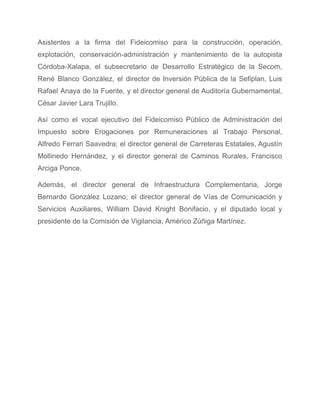 Asistentes a la firma del Fideicomiso para la construcción, operación,                   
explotación, conservación­administración y mantenimiento de la autopista             
Córdoba­Xalapa, el subsecretario de Desarrollo Estratégico de la Secom,                 
René Blanco González, el director de Inversión Pública de la Sefiplan, Luis                       
Rafael Anaya de la Fuente, y el director general de Auditoría Gubernamental,                       
César Javier Lara Trujillo. 
Así como el vocal ejecutivo del Fideicomiso Público de Administración del                     
Impuesto sobre Erogaciones por Remuneraciones al Trabajo Personal,               
Alfredo Ferrari Saavedra; el director general de Carreteras Estatales, Agustín                   
Mollinedo Hernández, y el director general de Caminos Rurales, Francisco                   
Arciga Ponce. 
Además, el director general de Infraestructura Complementaria, Jorge               
Bernardo González Lozano; el director general de Vías de Comunicación y                     
Servicios Auxiliares, William David Knight Bonifacio, y el diputado local y                     
presidente de la Comisión de Vigilancia, Américo Zúñiga Martínez. 
 
 
