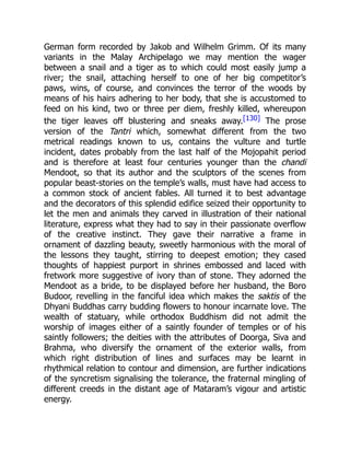 German form recorded by Jakob and Wilhelm Grimm. Of its many
variants in the Malay Archipelago we may mention the wager
between a snail and a tiger as to which could most easily jump a
river; the snail, attaching herself to one of her big competitor’s
paws, wins, of course, and convinces the terror of the woods by
means of his hairs adhering to her body, that she is accustomed to
feed on his kind, two or three per diem, freshly killed, whereupon
the tiger leaves off blustering and sneaks away.[130] The prose
version of the Tantri which, somewhat different from the two
metrical readings known to us, contains the vulture and turtle
incident, dates probably from the last half of the Mojopahit period
and is therefore at least four centuries younger than the chandi
Mendoot, so that its author and the sculptors of the scenes from
popular beast-stories on the temple’s walls, must have had access to
a common stock of ancient fables. All turned it to best advantage
and the decorators of this splendid edifice seized their opportunity to
let the men and animals they carved in illustration of their national
literature, express what they had to say in their passionate overflow
of the creative instinct. They gave their narrative a frame in
ornament of dazzling beauty, sweetly harmonious with the moral of
the lessons they taught, stirring to deepest emotion; they cased
thoughts of happiest purport in shrines embossed and laced with
fretwork more suggestive of ivory than of stone. They adorned the
Mendoot as a bride, to be displayed before her husband, the Boro
Budoor, revelling in the fanciful idea which makes the saktis of the
Dhyani Buddhas carry budding flowers to honour incarnate love. The
wealth of statuary, while orthodox Buddhism did not admit the
worship of images either of a saintly founder of temples or of his
saintly followers; the deities with the attributes of Doorga, Siva and
Brahma, who diversify the ornament of the exterior walls, from
which right distribution of lines and surfaces may be learnt in
rhythmical relation to contour and dimension, are further indications
of the syncretism signalising the tolerance, the fraternal mingling of
different creeds in the distant age of Mataram’s vigour and artistic
energy.
 