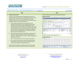 LSSe64 64-bit Law Office Management Software
Legal Software Systems, Inc.
1200 Executive Parkway, Suite 200
Eugene, OR 97401
http://lsse64.com
National Sales and Support (800) 331-4122
General Business (541) 342-5166
support@legalsoftwaresystems.com
http://lsse64.com/clients
118 | P a g e
LSSe64 User Guides – Document Management - Client - return to list Return to Content
TASK NOTE
1. Intuitive User Interface
Using Document Management will help establish procedures to
organize, protect, and retrieve your valuable documents and email
communications. All your client communications are stored,
indexed for easy retrieval, and secured from unauthorized access or
accidental deletion on your Document Server.
a. When saving communications and documents you are
prompted to enter search criteria creating an index to later
retrieve stored files from the document database; to later
retrieve files use the Profile Search tab to search for this is high
level information such as who owns the document (Author and
Typist) or what client and matter the document is related to,
document type, or added details such as description entered
during the save and profile process.
b. Use the Content Search tab to search within a document for a
word or for word combinations that are ‘Literal’ (Like), and
‘Inflections’ (different tenses of a verb, or both the singular and
plural forms of a noun).
NOTE: As of January 2015 the ‘Thesaurus’ option is not functional.
c. You can enter search criteria on both the Profile Search and
Content Search tabs; Search criteria from both tabs will be
combined and applied to retrieve documents.
NOTE: Content Search will work on PDF documents only if they are OCR
(Optical Character Recognition) readable, rather than a scanned image.
Document Management Profile and Search functionality
Profile Search tab:
Content Search tab:
 