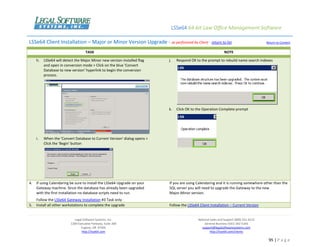 LSSe64 64-bit Law Office Management Software
Legal Software Systems, Inc.
1200 Executive Parkway, Suite 200
Eugene, OR 97401
http://lsse64.com
National Sales and Support (800) 331-4122
General Business (541) 342-5166
support@legalsoftwaresystems.com
http://lsse64.com/clients
95 | P a g e
LSSe64 Client Installation – Major or Minor Version Upgrade - as performed by Client - return to list Return to Content
TASK NOTE
h. LSSe64 will detect the Major.Minor new version installed flag
and open in conversion mode > Click on the blue 'Convert
Database to new version' hyperlink to begin the conversion
process.
i. When the 'Convert Database to Current Version' dialog opens >
Click the 'Begin' button
j. Respond OK to the prompt to rebuild name search indexes
k. Click OK to the Operation Complete prompt
4. If using Calendaring be sure to install the LSSe64 Upgrade on your
Gateway machine. Since the database has already been upgraded
with the first installation no database scripts need to run.
Follow the LSSe64 Gateway Installation #3 Task only
If you are using Calendaring and it is running somewhere other than the
SQL server you will need to upgrade the Gateway to the new
Major.Minor version.
5. Install all other workstations to complete the upgrade Follow the LSSe64 Client Installation – Current Version
 