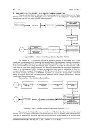  ISSN: 2502-4752
Indonesian J Elec Eng & Comp Sci, Vol. 21, No. 2, February 2021 : 874 - 885
878
3. PROPOSED CHANGE BASED VM REGION SECURITY ALGORITHM
The proposed algorithms are elaborated. The proposed algorithm is built into three parts as change
detection in the source code during the DevOps process, encryption of the changed part and decryption of the
total VM data. The first part of the algorithm is furnished here:
Algorithm Flow - 1: Source Code Change Detection Algorithm (SCCD)
The proposed SCCD algorithm is designed to detect the changes in three major parts. Firstly,
include and package statements to denote the dependency changes. The include and package statements are
generally used to support the application code with external or internal reusable codes, and also any changes
in the code dependencies. Secondly, the identifiers in the code blocks are used to do functional works in the
code. Often the loops or the control statements. Any change in the identifiers can significantly demonstrate a
change in the functionalities. Finally, the tokens are used in the source code for maintaining the data. Any
changes in the tokens can signify the change in the data flow process in the source code and can identify the
way data is changing. The purpose of the SCCD algorithm is to identify the changes in the source code
during the DevOps process and only apply security algorithms for the changed parts to reduce the time
complexity of the complete process.
The second part of the algorithm is furnished here:
Algorithm Flow - 2: Variable Length VM Encryption Algorithm (VLVE)
The proposed VLVE algorithm is proven to be one of the best algorithms to encrypt the virtual
machine data as the virtual machine space calculations are done based on the total blocks allocated on the
cloud server. Nevertheless, the virtual machines can be configured to grow based on an increase in the
 