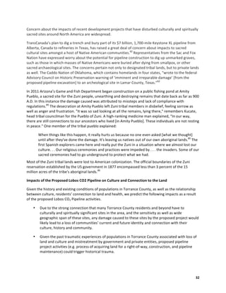  32	
  
Concern	
  about	
  the	
  impacts	
  of	
  recent	
  development	
  projects	
  that	
  have	
  disturbed	
  culturally	
  and	
  spiritually	
  
sacred	
  sites	
  around	
  North	
  America	
  are	
  widespread.	
  	
  
TransCanada’s	
  plan	
  to	
  dig	
  a	
  trench	
  and	
  bury	
  part	
  of	
  its	
  $7	
  billion,	
  1,700-­‐mile	
  Keystone	
  XL	
  pipeline	
  from	
  
Alberta,	
  Canada	
  to	
  refineries	
  in	
  Texas,	
  has	
  raised	
  a	
  great	
  deal	
  of	
  concern	
  about	
  impacts	
  to	
  sacred	
  
cultural	
  sites	
  amongst	
  a	
  host	
  of	
  Native	
  American	
  communities.62
	
  Representatives	
  from	
  the	
  Sac	
  and	
  Fox	
  
Nation	
  have	
  expressed	
  worry	
  about	
  the	
  potential	
  for	
  pipeline	
  construction	
  to	
  dig	
  up	
  unmarked	
  graves,	
  
such	
  as	
  those	
  in	
  which	
  masses	
  of	
  Native	
  Americans	
  were	
  buried	
  after	
  dying	
  from	
  smallpox,	
  or	
  other	
  
sacred	
  archaeological	
  sites.	
  The	
  concerns	
  pertain	
  not	
  only	
  to	
  designated	
  tribal	
  lands,	
  but	
  to	
  private	
  lands	
  
as	
  well.	
  The	
  Caddo	
  Nation	
  of	
  Oklahoma,	
  which	
  contains	
  homelands	
  in	
  four	
  states,	
  “wrote	
  to	
  the	
  federal	
  
Advisory	
  Council	
  on	
  Historic	
  Preservation	
  warning	
  of	
  ‘imminent	
  and	
  irreparable	
  damage’	
  [from	
  the	
  
proposed	
  pipeline	
  excavation]	
  to	
  an	
  archeological	
  site	
  in	
  Lamar	
  County,	
  Texas.”62
	
  	
  
In	
  2011	
  Arizona’s	
  Game	
  and	
  Fish	
  Department	
  began	
  construction	
  on	
  a	
  public	
  fishing	
  pond	
  at	
  Amity	
  
Pueblo,	
  a	
  sacred	
  site	
  for	
  the	
  Zuni	
  people,	
  unearthing	
  and	
  destroying	
  remains	
  that	
  date	
  back	
  as	
  far	
  as	
  900	
  
A.D.	
  In	
  this	
  instance	
  the	
  damage	
  caused	
  was	
  attributed	
  to	
  missteps	
  and	
  lack	
  of	
  compliance	
  with	
  
regulations.89
	
  The	
  desecration	
  at	
  Amity	
  Pueblo	
  left	
  Zuni	
  tribal	
  members	
  in	
  disbelief,	
  feeling	
  sorrow	
  as	
  
well	
  as	
  anger	
  and	
  frustration.	
  "It	
  was	
  so	
  sad	
  looking	
  at	
  all	
  the	
  remains,	
  lying	
  there,"	
  remembers	
  Kucate,	
  
head	
  tribal	
  councilman	
  for	
  the	
  Pueblo	
  of	
  Zuni.	
  A	
  high-­‐ranking	
  medicine	
  man	
  explained,	
  "In	
  our	
  way,	
  
there	
  are	
  still	
  connections	
  to	
  our	
  ancestors	
  who	
  lived	
  [in	
  Amity	
  Pueblo].	
  These	
  individuals	
  are	
  not	
  resting	
  
in	
  peace."	
  One	
  member	
  of	
  the	
  tribal	
  pueblo	
  explained:	
  
When	
  things	
  like	
  this	
  happen,	
  it	
  really	
  hurts	
  us	
  because	
  no	
  one	
  even	
  asked	
  [what	
  we	
  thought]	
  
until	
  after	
  they've	
  done	
  the	
  damage.	
  It's	
  leaving	
  us	
  natives	
  out	
  of	
  our	
  own	
  aboriginal	
  lands.89
	
  The	
  
first	
  Spanish	
  explorers	
  came	
  here	
  and	
  really	
  put	
  the	
  Zuni	
  in	
  a	
  situation	
  where	
  we	
  almost	
  lost	
  our	
  
culture.	
  .	
  .	
  Our	
  religious	
  ceremonies	
  and	
  practices	
  were	
  impeded	
  by	
  .	
  .	
  .	
  the	
  invaders.	
  Some	
  of	
  our	
  
sacred	
  ceremonies	
  had	
  to	
  go	
  underground	
  to	
  protect	
  what	
  we	
  had.	
  
Most	
  of	
  the	
  Zuni	
  tribal	
  lands	
  were	
  lost	
  to	
  American	
  colonization.	
  The	
  official	
  boundaries	
  of	
  the	
  Zuni	
  
reservation	
  established	
  by	
  the	
  US	
  government	
  in	
  1877	
  encompassed	
  less	
  than	
  3	
  percent	
  of	
  the	
  15	
  
million	
  acres	
  of	
  the	
  tribe's	
  aboriginal	
  lands.89
	
  
Impacts	
  of	
  the	
  Proposed	
  Lobos	
  CO2	
  Pipeline	
  on	
  Culture	
  and	
  Connection	
  to	
  the	
  Land	
  	
  
Given	
  the	
  history	
  and	
  existing	
  conditions	
  of	
  populations	
  in	
  Torrance	
  County,	
  as	
  well	
  as	
  the	
  relationship	
  
between	
  culture,	
  residents’	
  connection	
  to	
  land	
  and	
  health,	
  we	
  predict	
  the	
  following	
  impacts	
  as	
  a	
  result	
  
of	
  the	
  proposed	
  Lobos	
  CO2	
  Pipeline	
  activities.	
  	
  
• Due	
  to	
  the	
  strong	
  connection	
  that	
  many	
  Torrance	
  County	
  residents	
  and	
  beyond	
  have	
  to	
  
culturally	
  and	
  spiritually	
  significant	
  sites	
  in	
  the	
  area,	
  and	
  the	
  sensitivity	
  as	
  well	
  as	
  wide	
  
geographic	
  span	
  of	
  these	
  sites,	
  any	
  damage	
  caused	
  to	
  these	
  sites	
  by	
  the	
  proposed	
  project	
  would	
  
likely	
  lead	
  to	
  a	
  loss	
  of	
  communities’	
  current	
  and	
  future	
  identity	
  and	
  connection	
  with	
  their	
  
culture,	
  history	
  and	
  community.	
  	
  	
  
• Given	
  the	
  past	
  traumatic	
  experiences	
  of	
  populations	
  in	
  Torrance	
  County	
  associated	
  with	
  loss	
  of	
  
land	
  and	
  culture	
  and	
  mistreatment	
  by	
  government	
  and	
  private	
  entities,	
  proposed	
  pipeline	
  
project	
  activities	
  (e.g.	
  process	
  of	
  acquiring	
  land	
  for	
  a	
  right-­‐of-­‐way,	
  construction,	
  and	
  pipeline	
  
maintenance)	
  could	
  trigger	
  historical	
  trauma.	
  
 