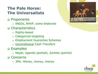 The Pale Horse:
The Universalists
 Proponents
o INGOs, RHVP, some bilaterals
 Characteristics
o Rights-based
o Categorical targeting
o Employment Guarantee Schemes
o Unconditional Cash Transfers
 Examples
o Nepal, Uganda (partial), Zambia (partial)
 Concerns
o 3Ms: Money, money, money
 