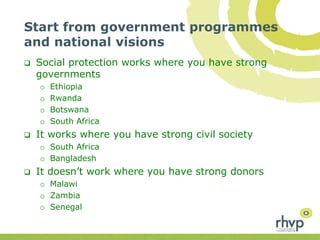 Start from government programmes
and national visions
 Social protection works where you have strong
governments
o Ethiopia
o Rwanda
o Botswana
o South Africa
 It works where you have strong civil society
o South Africa
o Bangladesh
 It doesn’t work where you have strong donors
o Malawi
o Zambia
o Senegal
 