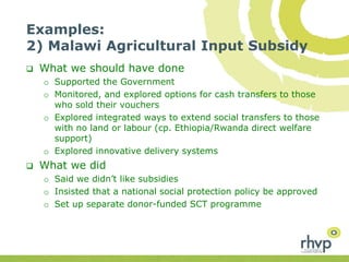 Examples:
2) Malawi Agricultural Input Subsidy
 What we should have done
o Supported the Government
o Monitored, and explored options for cash transfers to those
who sold their vouchers
o Explored integrated ways to extend social transfers to those
with no land or labour (cp. Ethiopia/Rwanda direct welfare
support)
o Explored innovative delivery systems
 What we did
o Said we didn’t like subsidies
o Insisted that a national social protection policy be approved
o Set up separate donor-funded SCT programme
 