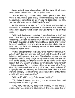 Agnes walked along disconsolate, with her eyes full of tears,
which coursed one another down her pale cheeks.
"There's Antonio," pursued Elsie, "would perhaps look after
things a little. He is a good fellow, and only yesterday was asking if
he couldn't do something for us. It's you he does it for,—but little
you care who loves you, or what they do for you!"
At this moment they met old Jocunda, whom we have before
introduced to the reader as portress of the Convent. She had on her
arm a large square basket, which she was storing for its practical
uses.
"Well, well, Saint Agnes be praised, I have found you at last," she
said. "I was wanting to speak about some of your blood-oranges for
conserving. An order has come down from our dear gracious lady,
the Queen, to prepare a lot for her own blessed eating, and you may
be sure I would get none of anybody but you. But what's this, my
little heart, my little lamb?—crying?—tears in those sweet eyes?
What's the matter now?"
"Matter enough for me!" said Elsie. "It's a weary world we live in.
A body can't turn any way and not meet with trouble. If a body
brings up a girl one way, why, every fellow is after her, and one has
no peace; and if a body brings her up another way, she gets her
head in the clouds, and there's no good of her in this world. Now
look at that girl,—doesn't everybody say it's time she were married?
—but no marrying for her! Nothing will do but we must off to Rome
on a pilgrimage,—and what's the good of that, I want to know? If
it's praying that's to be done, the dear saints know she's at it from
morning till night,—and lately she's up and down three or four times
a night with some prayer or other."
"Well, well," said Jocunda, "who started this idea?"
"Oh, Father Francesco and she got it up between them, and
nothing will do but I must go, too."
"Well, now, after all, my dear," said Jocunda, "do you know, I
made a pilgrimage once, and it isn't so bad. One gets a good deal by
 