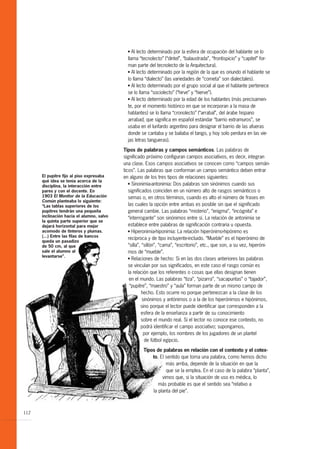 G  Al lecto determinado por la esfera de ocupación del hablante se lo
                                             llama “tecnolecto” (“dintel”, “balaustrada”, “frontispicio” y “capitel” for-
                                             man parte del tecnolecto de la Arquitectura).
                                             G Al lecto determinado por la región de la que es oriundo el hablante se

                                             lo llama “dialecto” (las variedades de “cometa” son dialectales).
                                             G Al lecto determinado por el grupo social al que el hablante pertenece

                                             se lo llama “sociolecto” (“hirve” y “hierve”).
                                             G Al lecto determinado por la edad de los hablantes (más precisamen-

                                             te, por el momento histórico en que se incorporan a la masa de
                                             hablantes) se lo llama “cronolecto” (“arrabal”, del árabe hispano
                                             arrabad, que significa en español estándar “barrio extramuros”, se
                                             usaba en el lunfardo argentino para designar el barrio de las afueras
                                             donde se cantaba y se bailaba el tango, y hoy solo perdura en las vie-
                                             jas letras tangueras).

                                           Tipos de palabras y campos semánticos. Las palabras de
                                           significado próximo configuran campos asociativos, es decir, integran
                                           una clase. Esos campos asociativos se conocen como “campos semán-
                                           ticos”. Las palabras que conforman un campo semántico deben entrar
      El pupitre fijo al piso expresaba    en alguno de los tres tipos de relaciones siguientes:
      qué idea se tenía acerca de la
                                              G Sinonimia-antonimia: Dos palabras son sinónimos cuando sus
      disciplina, la interacción entre
      pares y con el docente. En              significados coinciden en un número alto de rasgos semánticos o
      1903 El Monitor de la Educación         semas o, en otros términos, cuando es alto el número de frases en
      Común planteaba lo siguiente:
      “Las tablas superiores de los           las cuales la opción entre ambas es posible sin que el significado
      pupitres tendrán una pequeña            general cambie. Las palabras “misterio”, “enigma”, “incógnita” e
      inclinación hacia el alumno, salvo      “interrogante” son sinónimos entre sí. La relación de antonimia se
      la quinta parte superior que se
      dejará horizontal para mejor            establece entre palabras de significación contraria u opuesta.
      acomodo de tinteros y plumas.           G Hiperonimia-hiponimia: La relación hiperónimo-hipónimo es

      (...) Entre las filas de bancos
                                              recíproca y de tipo incluyente-incluido. “Mueble” es el hiperónimo de
      queda un pasadizo
      de 50 cm, al que                        “silla”, “sillón”, “cama”, “escritorio”, etc., que son, a su vez, hiperóni-
      sale el alumno al                       mos de “mueble”.
      levantarse”.                            G Relaciones de hecho: Si en las dos clases anteriores las palabras

                                              se vinculan por sus significados, en este caso el rasgo común es
                                              la relación que los referentes o cosas que ellas designan tienen
                                               en el mundo. Las palabras “tiza”, “pizarra”, “sacapuntas” o “tajador”,
                                               “pupitre”, “maestro” y “aula” forman parte de un mismo campo de
                                                       hecho. Esto ocurre no porque pertenezcan a la clase de los
                                                       sinónimos y antónimos o a la de los hiperónimos e hipónimos,
                                                      sino porque el lector puede identificar que corresponden a la
                                                      esfera de la enseñanza a partir de su conocimiento
                                                      sobre el mundo real. Si el lector no conoce ese contexto, no
                                                      podrá identificar el campo asociativo; supongamos,
                                                        por ejemplo, los nombres de los jugadores de un plantel
                                                        de fútbol egipcio.

                                                     Tipos de palabras en relación con el contexto y el cotex-
                                                         to. El sentido que toma una palabra, como hemos dicho
                                                                más arriba, depende de la situación en que la
                                                                que se la emplea. En el caso de la palabra “planta”,
                                                              vimos que, si la situación de uso es médica, lo
                                                            más probable es que el sentido sea “relativo a
                                                         la planta del pie”.



112
 