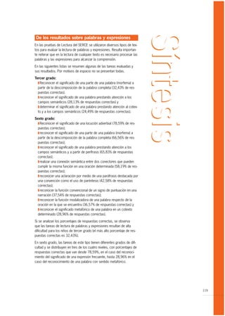 De los resultados sobre palabras y expresiones
En las pruebas de Lectura del SERCE se utilizaron diversos tipos de tex-
tos para evaluar la lectura de palabras y expresiones. Resulta importan-
te reiterar que en la lectura de cualquier texto es necesario procesar las
palabras y las expresiones para alcanzar la comprensión.

En las siguientes listas se resumen algunas de las tareas evaluadas y
sus resultados. Por motivos de espacio no se presentan todas.

Tercer grado:
  T Reconocer el significado de una parte de una palabra (morfema) a
  partir de la descomposición de la palabra completa (32,43% de res-
  puestas correctas).
  T reconocer el significado de una palabra prestando atención a los
  campos semánticos (28,13% de respuestas correctas) y
  T determinar el significado de una palabra prestando atención al cotex-
  to y a los campos semánticos (24,49% de respuestas correctas).

Sexto grado:
  T Reconocer el significado de una locución adverbial (78,59% de res-
  puestas correctas);
  T reconocer el significado de una parte de una palabra (morfema) a
  partir de la descomposición de la palabra completa (66,56% de res-
  puestas correctas);
  T reconocer el significado de una palabra prestando atención a los
  campos semánticos y a partir de perífrasis (65,83% de respuestas
  correctas);
  T realizar una conexión semántica entre dos conectores que pueden
  cumplir la misma función en una oración determinada (58,19% de res-
  puestas correctas);
  T reconocer una aclaración por medio de una paráfrasis destacada por
  una convención como el uso de paréntesis (42,58% de respuestas
  correctas);
  T reconocer la función convencional de un signo de puntuación en una
  narración (37,54% de respuestas correctas);
  T reconocer la función modalizadora de una palabra respecto de la
  oración en la que se encuentra (36,57% de respuestas correctas) y
  T reconocer el significado metafórico de una palabra en un cotexto
  determinado (28,96% de respuestas correctas).

Si se analizan los porcentajes de respuestas correctas, se observa
que las tareas de lectura de palabras y expresiones resultan de alta
dificultad para los niños de tercer grado (el más alto porcentaje de res-
puestas correctas es 32,43%).

En sexto grado, las tareas de este tipo tienen diferentes grados de difi-
cultad y se distribuyen en tres de los cuatro niveles, con porcentajes de
respuestas correctas que van desde 78,59%, en el caso del reconoci-
miento del significado de una expresión frecuente, hasta 28,96% en el
caso del reconocimiento de una palabra con sentido metafórico.




                                                                             119
 