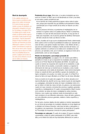 Nivel de desempeño                         Predominio de un rasgo. Ahora bien, si se pide al estudiante que reco-
      En los capítulos anteriores nos
                                                 nozca en “el texto” el “título” que se cita literalmente en el ítem y ese texto
      hemos basado en la definición peda-
                                                 es una noticia, puede considerarse que:
                                                   G en el dominio de lo leído predomina el género noticia sobre la exten-
      gógica de los niveles de desempe-
      ño: la serie de tareas que puede
                                                   sión, porque para responder hay que identificar principalmente el titular,
      resolver un grupo de estudiantes con
                                                   caracterizado por el mayor tamaño de las letras en relación con otros
      desempeños semejantes en la prue-
                                                   géneros;
                                                   G de los procesos de lectura, no predomina el metalingüístico (no se
      ba. Sin embargo, en la página 28 se
      ha señalado que los niveles de des-
                                                   nombran ni el género noticia ni la palabra técnica “titular”) ni predomina
      empeño se definen también según la
                                                   el relativo a la clase de texto descripción (de hecho, no hay que leer el
      psicometría. Desde el punto de vista
                                                   texto para responder), sino el proceso general de identificar información
      psicométrico, “nivel de desempeño”
                                                   del texto volcada de modo casi literal en el ítem.
      designa el rango de puntajes o pun-        Es decir, el análisis de lo que ocurre simultáneamente frente a determinado
      tuaciones que representa una proba-        texto cuando se lee no excluye la posibilidad de analizar por separado qué
      bilidad igual o superior a 0.6 de res-     clase de texto y qué género resultan más fáciles o más difíciles de leer, y
      ponder correctamente al conjunto de        qué proceso predominante complejiza o facilita una tarea de lectura. Los
      ítems de ese nivel. Es decir, el grupo     capítulos anteriores se centraron en el análisis de lo simultáneo (los tres
      de alumnos que se ubica en un nivel,       procesos, por ejemplo) y este, por el contrario, se organiza en torno de lo
      tiene una probabilidad alta de res-        predominante, como se verá enseguida.
      ponder a cualquiera de los ítems de
                                                 Niveles de desempeño y porcentajes promedio de
      ese nivel y de los inferiores a él, por-
                                                 los países participantes. Las páginas 30 a 32 sirvieron para definir y
      que los niveles son inclusivos.
                                                 ejemplificar el modo en que se expusieron los resultados alcanzados en
                                                 Lectura en el Primer Reporte de Resultados del SERCE. Se explicó que,
                                                 cuando se tuvieron las respuestas del conjunto de los estudiantes a cada
                                                 uno de los ítems de las pruebas, se procedió a analizar y a organizar la
                                                 información de modo que se transformara en resultados y estos resulta-
                                                 dos se expresaran como niveles de desempeño. Cada nivel de desempeño
                                                 incluye un conjunto de ítems que identifica a grupos de estudiantes con
                                                 logros semejantes en la prueba. Los niveles son cuatro. En el Nivel IV se
                                                 ubican los ítems de mayor dificultad y en el Nivel I los de menor dificultad.
                                                 Como se mostró en el cuadro de la página 32, los ítems ubicados en el
                                                 nivel de dificultad más alta (IV) son los que, desde el punto de vista lingüísti-
                                                 co y pedagógico, demandan las tareas de mayor complejidad, tanto en lo
                                                 que se refiere a lo leído (las clases de texto, los géneros y las extensiones)
                                                 cuanto en lo que concierne a la lectura (los procesos cognitivos generales,
                                                 específicos y metalingüísticos). El cuadro correspondiente al Nivel I mostra-
                                                 ría lo contrario: las tareas de menor complejidad en ambos dominios.
                                                 Entonces, esos cuadros que sintetizan niveles de desempeño en cada
                                                 nivel consideran a la vez diferentes extensiones, clases de texto y géneros,
                                                 así como diferentes procesos generales, relativos a textos específicos y
                                                 metalingüísticos.

                                                 Por tal razón, el primer objetivo de este capítulo es mostrar separadamen-
                                                 te y en forma de porcentajes los resultados obtenidos en el eje elegido por
                                                 su afinidad con la tarea el docente: cada clase de texto y cada género, y
                                                 las palabras y las expresiones. Esta exposición se desarrolla en el aparta-
                                                 do “Porcentajes de respuestas correctas los países participantes”.

                                                 Porcentajes en cada país. El cuadro de la página 32 expuso resultados
                                                 concernientes a todos los países participantes en el SERCE, pero entre
                                                 ellos y en el interior de cada uno hay importantes diferencias en cuanto a


122
 