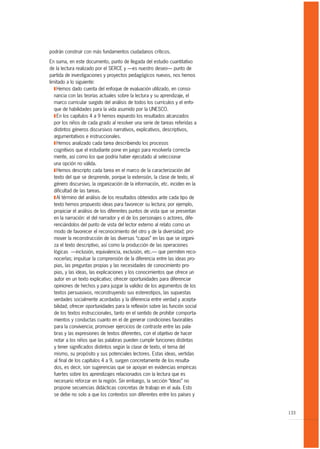 podrán construir con más fundamentos ciudadanos críticos.

En suma, en este documento, punto de llegada del estudio cuantitativo
de la lectura realizado por el SERCE y —es nuestro deseo— punto de
partida de investigaciones y proyectos pedagógicos nuevos, nos hemos
limitado a lo siguiente:
   T Hemos dado cuenta del enfoque de evaluación utilizado, en conso-
   nancia con las teorías actuales sobre la lectura y su aprendizaje, el
   marco curricular surgido del análisis de todos los currículos y el enfo-
   que de habilidades para la vida asumido por la UNESCO.
   T En los capítulos 4 a 9 hemos expuesto los resultados alcanzados
   por los niños de cada grado al resolver una serie de tareas referidas a
   distintos géneros discursivos narrativos, explicativos, descriptivos,
   argumentativos e instruccionales.
   T Hemos analizado cada tarea describiendo los procesos
   cognitivos que el estudiante pone en juego para resolverla correcta-
   mente, así como los que podría haber ejecutado al seleccionar
   una opción no válida.
   T Hemos descripto cada tarea en el marco de la caracterización del
   texto del que se desprende, porque la extensión, la clase de texto, el
   género discursivo, la organización de la información, etc. inciden en la
   dificultad de las tareas.
   T Al término del análisis de los resultados obtenidos ante cada tipo de
   texto hemos propuesto ideas para favorecer su lectura; por ejemplo,
   propiciar el análisis de los diferentes puntos de vista que se presentan
   en la narración: el del narrador y el de los personajes o actores, dife-
   renciándolos del punto de vista del lector externo al relato como un
   modo de favorecer el reconocimiento del otro y de la diversidad; pro-
   mover la reconstrucción de las diversas “capas” en las que se organi-
   za el texto descriptivo, así como la producción de las operaciones
   lógicas —inclusión, equivalencia, exclusión, etc.— que permiten reco-
   nocerlas; impulsar la comprensión de la diferencia entre las ideas pro-
   pias, las preguntas propias y las necesidades de conocimiento pro-
   pias, y las ideas, las explicaciones y los conocimientos que ofrece un
   autor en un texto explicativo; ofrecer oportunidades para diferenciar
   opiniones de hechos y para juzgar la validez de los argumentos de los
   textos persuasivos, reconstruyendo sus estereotipos, las supuestas
   verdades socialmente acordadas y la diferencia entre verdad y acepta-
   bilidad; ofrecer oportunidades para la reflexión sobre las función social
   de los textos instruccionales, tanto en el sentido de prohibir comporta-
   mientos y conductas cuanto en el de generar condiciones favorables
   para la convivencia; promover ejercicios de contraste entre las pala-
   bras y las expresiones de textos diferentes, con el objetivo de hacer
   notar a los niños que las palabras pueden cumplir funciones distintas
   y tener significados distintos según la clase de texto, el tema del
   mismo, su propósito y sus potenciales lectores. Estas ideas, vertidas
   al final de los capítulos 4 a 9, surgen concretamente de los resulta-
   dos, es decir, son sugerencias que se apoyan en evidencias empíricas
   fuertes sobre los aprendizajes relacionados con la lectura que es
   necesario reforzar en la región. Sin embargo, la sección “Ideas” no
   propone secuencias didácticas concretas de trabajo en el aula. Esto
   se debe no solo a que los contextos son diferentes entre los países y


                                                                               133
 