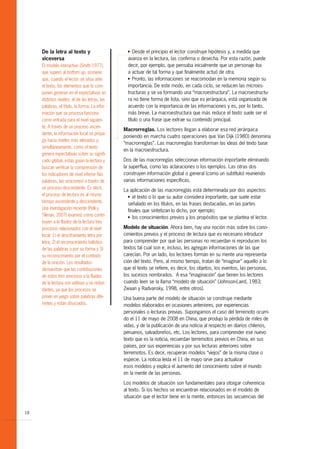 De la letra al texto y                       G  Desde el principio el lector construye hipótesis y, a medida que
     viceversa                                    avanza en la lectura, las confirma o desecha. Por esta razón, puede
     El modelo interactivo (Smith 1977),          decir, por ejemplo, que pensaba inicialmente que un personaje iba
     que superó al bottom up, sostiene            a actuar de tal forma y que finalmente actuó de otra.
     que, cuando el lector se sitúa ante          G Pronto, las informaciones se reacomodan en la memoria según su


     el texto, los elementos que lo com-          importancia. De este modo, en cada ciclo, se reducen las microes-
     ponen generan en él expectativas en          tructuras y se va formando una “macroestructura”. La macroestructu-
     distintos niveles: el de las letras, las     ra no tiene forma de lista, sino que es jerárquica, está organizada de
     palabras, el título, la forma. La infor-     acuerdo con la importancia de las informaciones y es, por lo tanto,
     mación que se procesa funciona               más breve. La macroestructura que más reduce el texto suele ser el
     como entrada para el nivel siguien-          título o una frase que extrae su contenido principal.
     te. A través de un proceso ascen-
                                                Macrorreglas. Los lectores llegan a elaborar esa red jerárquica
     dente, la información local se propa-
                                                poniendo en marcha cuatro operaciones que Van Dijk (1980) denomina
     ga hacia niveles más elevados y,
                                                “macrorreglas”. Las macrorreglas transforman las ideas del texto base
     simultáneamente, como el texto
                                                en la macroestructura.
     genera expectativas sobre su signifi-
     cado global, estas guían la lectura y      Dos de las macrorreglas seleccionan información importante eliminando
     buscan verificar la comprensión de         la superflua, como las aclaraciones o los ejemplos. Las otras dos
     los indicadores de nivel inferior (las     construyen información global o general (como un subtítulo) reuniendo
     palabras, las oraciones) a través de       varias informaciones específicas.
     un proceso descendente. Es decir,
                                                La aplicación de las macrorreglas está determinada por dos aspectos:
     el proceso de lectura es al mismo            G el texto o lo que su autor considera importante, que suele estar
     tiempo ascendente y descendente.
                                                  señalado en los títulos, en las frases destacadas, en las partes
     Una investigación reciente (Pelli y
                                                  finales que sintetizan lo dicho, por ejemplo;
     Tillman, 2007) examinó cómo contri-          G los conocimientos previos y los propósitos que se plantea el lector.
     buyen a la fluidez de la lectura tres
     procesos relacionados con el nivel         Modelo de situación. Ahora bien, hay una noción más sobre los cono-
     local: 1) el desciframiento letra por      cimientos previos y el proceso de lectura que es necesario introducir
     letra; 2) el reconocimiento holístico      para comprender por qué las personas no recuerdan ni reproducen los
     de las palabras o por su forma y 3)        textos tal cual son e, incluso, les agregan informaciones de las que
     su reconocimiento por el contexto          carecían. Por un lado, los lectores forman en su mente una representa-
     de la oración. Los resultados              ción del texto. Pero, al mismo tiempo, tratan de “imaginar” aquello a lo
     demuestran que las contribuciones          que el texto se refiere, es decir, los objetos, los eventos, las personas,
     de estos tres procesos a la fluidez        los sucesos nombrados. A esa “imaginación” que tienen los lectores
     de la lectura son aditivas y no redun-     cuando leen se la llama “modelo de situación” (Johnson-Laird, 1983;
     dantes, ya que los procesos se             Zwaan y Radvansky, 1998, entre otros).
     ponen en juego sobre palabras dife-        Una buena parte del modelo de situación se construye mediante
     rentes y están disociados.                 modelos elaborados en ocasiones anteriores, por experiencias
                                                personales o lecturas previas. Supongamos el caso del terremoto ocurri-
                                                do el 11 de mayo de 2008 en China, que produjo la pérdida de miles de
                                                vidas, y de la publicación de una noticia al respecto en diarios chilenos,
                                                peruanos, salvadoreños, etc. Los lectores, para comprender ese nuevo
                                                texto que es la noticia, recuerdan terremotos previos en China, en sus
                                                países, por sus experiencias y por sus lecturas anteriores sobre
                                                terremotos. Es decir, recuperan modelos “viejos” de la misma clase o
                                                especie. La noticia leída el 11 de mayo sirve para actualizar
                                                esos modelos y explica el aumento del conocimiento sobre el mundo
                                                en la mente de las personas.

                                                Los modelos de situación son fundamentales para otorgar coherencia
                                                al texto. Si los hechos se encuentran relacionados en el modelo de
                                                situación que el lector tiene en la mente, entonces las secuencias del


18
 