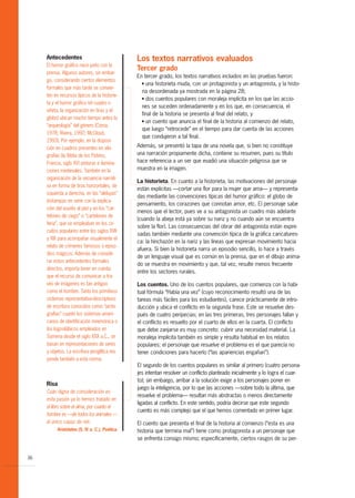 Antecedentes                                Los textos narrativos evaluados
     El humor gráfico nace junto con la
                                                 Tercer grado
     prensa. Algunos autores, sin embar-
                                                 En tercer grado, los textos narrativos incluidos en las pruebas fueron:
     go, considerando ciertos elementos            G una historieta muda, con un protagonista y un antagonista, y la histo-
     formales que más tarde se convier-
                                                   ria desordenada ya mostrada en la página 28;
     ten en recursos típicos de la historie-       G dos cuentos populares con moraleja implícita en los que las accio-
     ta y el humor gráfico (el cuadro o
                                                   nes se suceden ordenadamente y en los que, en consecuencia, el
     viñeta, la organización en tiras y el
                                                   final de la historia se presenta al final del relato, y
     globo) ubican mucho tiempo antes la           G un cuento que anuncia el final de la historia al comienzo del relato,
     “arqueología” del género (Coma,
                                                   que luego “retrocede” en el tiempo para dar cuenta de las acciones
     1978; Rivera, 1992; McCloud,
                                                   que condujeron a tal final.
     1993). Por ejemplo, en la disposi-
     ción en cuadros presentes en xilo-          Además, se presentó la tapa de una novela que, si bien no constituye
     grafías (la Biblia de los Pobres,           una narración propiamente dicha, contiene su resumen, pues su título
     Francia, siglo XV) pinturas e ilumina-      hace referencia a un ser que evadió una situación peligrosa que se
     ciones medievales. También en la            muestra en la imagen.
     organización de la secuencia narrati-
                                                 La historieta. En cuanto a la historieta, las motivaciones del personaje
     va en forma de tiras horizontales, de
                                                 están explícitas —cortar una flor para la mujer que ama— y representa-
     izquierda a derecha, en las “aleluyas”
                                                 das mediante las convenciones típicas del humor gráfico: el globo de
     (estampas en serie con la explica-
                                                 pensamiento, los corazones que connotan amor, etc. El personaje sabe
     ción del asunto al pie) y en los “car-
                                                 menos que el lector, pues ve a su antagonista un cuadro más adelante
     telones de ciego” o “cartelones de
                                                 (cuando la abeja está ya sobre su nariz y no cuando aún se encuentra
     feria”, que se empleaban en los cir-
                                                 sobre la flor). Las consecuencias del obrar del antagonista están expre-
     cuitos populares entre los siglos XVII
                                                 sadas también mediante una convención típica de la gráfica caricatures-
     y XIX para acompañar visualmente el
                                                 ca: la hinchazón en la nariz y las líneas que expresan movimiento hacia
     relato de crímenes famosos o episo-
                                                 afuera. Si bien la historieta narra un episodio sencillo, lo hace a través
     dios mágicos. Además de conside-
                                                 de un lenguaje visual que es común en la prensa, que en el dibujo anima-
     rar estos antecedentes formales
                                                 do se muestra en movimiento y que, tal vez, resulte menos frecuente
     directos, importa tener en cuenta
                                                 entre los sectores rurales.
     que el recurso de comunicar a tra-
     vés de imágenes es tan antiguo              Los cuentos. Uno de los cuentos populares, que comienza con la habi-
     como el hombre. Tanto los primitivos        tual fórmula “Había una vez” (cuyo reconocimiento resultó una de las
     sistemas representativo-descriptivos        tareas más fáciles para los estudiantes), carece prácticamente de intro-
     de escritura conocidos como “picto-         ducción y ubica el conflicto en la segunda frase. Este se resuelve des-
     grafías” cuanto los sistemas ameri-         pués de cuatro peripecias; en las tres primeras, tres personajes fallan y
     canos de identificación mnemónica o         el conflicto es resuelto por el cuarto de ellos en la cuarta. El conflicto
     los logosilábicos empleados en              que debe zanjarse es muy concreto: cubrir una necesidad material. La
     Sumeria desde el siglo XXX a.C., se         moraleja implícita también es simple y resulta habitual en los relatos
     basan en representaciones de seres          populares: el personaje que resuelve el problema es el que parecía no
     y objetos. La escritura jeroglífica res-    tener condiciones para hacerlo (“las apariencias engañan”).
     ponde también a esta norma.
                                                 El segundo de los cuentos populares es similar al primero (cuatro persona-
                                                 jes intentan resolver un conflicto planteado inicialmente y lo logra el cuar-
                                                 to); sin embargo, arribar a la solución exige a los personajes poner en
     Risa
                                                 juego la inteligencia, por lo que las acciones —sobre todo la última, que
     Cuán digna de consideración es
                                                 resuelve el problema— resultan más abstractas o menos directamente
     esta pasión ya lo hemos tratado en
                                                 ligadas al conflicto. En este sentido, podría decirse que este segundo
     el libro sobre el alma, por cuanto el
                                                 cuento es más complejo que el que hemos comentado en primer lugar.
     hombre es —de todos los animales —
     el único capaz de reír.                     El cuento que presenta el final de la historia al comienzo (“esta es una
           Aristóteles (S. IV a. C.), Poética.   historia que termina mal”) tiene como protagonista a un personaje que
                                                 se enfrenta consigo mismo; específicamente, ciertos rasgos de su per-


36
 