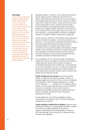Narratología                            igualmente complejo —o sencillo— que reconocer que el hecho de
     Una obra clásica que profundiza en      que dos animales piensen y hablen hace que el texto sea no
     las distintas categorías internas y     realista. Cabe destacar que seleccionar “las acciones que realizan
     externas al relato es Figuras III       los personajes” implica ubicarlas en el texto y reconocer en ellas el
     (1972), de Gérard Genette.              rasgo común “propio de lo humano”, ya que en el ítem las acciones
     En su análisis intrínseco de la         no son caracterizadas. Es decir, se trata de recorrer el texto y
     narración, Genette estudia los planos   realizar una inferencia y una integración de datos. Cabe destacar
     de la comunicación narrativa            también que la categoría “realista”, propia de la Teoría Literaria, no
     (la historia o contenido, el relato o   es de enseñanza común en sexto grado, según los currículos y los
     discurso y la narración como acto       libros analizados, y que prácticamente la mitad de los estudiantes
     productor), las categorías de           evaluados en la región ha inferido correctamente su significado.
     tiempo de la historia y tiempo del
     relato, así como sus relaciones; los    A pesar de que los animales son representados con el aspecto físico
     puntos de vista del narrador, la        que los caracteriza en la realidad —uno de ellos inclusive en una
     duración de la narración (las pausas,   ilustración—, cerca de 25% de los estudiantes seleccionó el aspecto
     los hechos no narrados) y la            físico como rasgo determinante de la ausencia de realismo.
     frecuencia (si el hecho es contado      Esto podría deberse a la confusión entre “aspecto físico” y
     una o varias veces), entre otros        “características físicas que hacen posible el pensamiento y el habla”.
     aspectos. El análisis extrínseco        También, a que la actividad de mencionar las características físicas
     se ocupa de las relaciones de           de los personajes es bastante frecuente en las aulas, según los
     intertextualidad, transtextualidad e    documentos analizados, lo que podría haber generado en ciertos
     hipertextualidad, entre otras, así      estudiantes una marcación relativamente mecánica.
     como de las funciones del paratexto
                                             De los estudiantes, 12,57% seleccionó el lugar como elemento
     (prólogo, epígrafe, etc.).
                                             indicador de la ausencia de realismo. En el texto se hace referencia
                                             al lugar donde vive cada uno de los animales y ese lugar se
                                             corresponde perfectamente con el “hábitat real”: el animal domésti-
                                             co, en la casa; el salvaje, en los cerros. En este caso, la marcación
                                             del distractor revela la incomprensión del concepto de realista. Lo
                                             mismo puede decirse del tiempo (9,34%), ya que en el texto no hay
                                             ninguna ubicación temporal concreta.

                                             Fábula: identificación del narrador. El tercero de los ítems
                                             referidos a la fábula que nos interesa comentar se refiere a la
                                             compleja categoría de narrador. En el ítem, se dan a los estudiantes
                                             cuatro aperturas y cierres de diálogo realizados por el narrador
                                             (“El otro respondió:…”, “…—dijo el perro”), y se pregunta quién las
                                             enuncia, si los personajes nombrados en esos cierres y aperturas,
                                             si el autor o si el narrador. Como es sabido, incluso los
                                             adultos tienen dificultades para diferenciar al autor del narrador y
                                             afirman, por ejemplo, que tal texto ficcional “expresa los
                                             sentimientos” de tal autor.

                                             En este contexto, que casi 41% de los estudiantes responda
                                             correctamente es muy promisorio. Solo 11,19% de los estudiantes
                                             confundió autor con narrador.

                                             Cuento psicológico: identificación de atributos. Pasaremos ahora
                                             al análisis de dos tareas y sus correspondientes resultados en relación
                                             con el cuento con conflicto psicológico. En las tareas se
                                             preguntó, respectivamente, cómo era presentado en el texto uno
                                             de los dos personajes: el niño y el escultor. Las alternativas fueron,
                                             en ambos casos, calificativos.


46
 