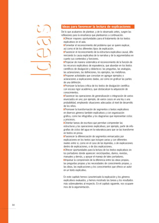 Ideas para favorecer la lectura de explicaciones
     De lo que acabamos de plantear, y de lo observado antes, surgen las
     reflexiones para la enseñanza que planteamos a continuación.
       T Ofrecer mayores oportunidades para el tratamiento de los textos
       explicativos en el aula.
       T Fomentar el reconocimiento del problema que se quiere explicar,
       así como el de los diferentes tipos de explicación.
       T Favorecer el reconocimiento de la estructura explicativa causal, dife-
       renciando la causa explicativa de la narrativa y de la argumentativa en
       cuanto sus contenidos y funciones.
       T Propiciar de manera sistemática el reconocimiento de la función de
       los recursos explicativos de equivalencia, que abundan en los textos
       científicos de divulgación y didácticos: las preguntas, las analogías,
       las aclaraciones, las definiciones, los ejemplos, las metáforas.
       T Proponer actividades que consistan en agregar ejemplos o
       aclaraciones a explicaciones dadas, así como en graficar las partes
       de una definición.
       T Promover la lectura crítica de los textos de divulgación científica
       con escaso rigor académico, que obstaculizan la adquisición de
       conocimientos.
       T Favorecer las operaciones de generalización o integración de varios
       enunciados en uno; por ejemplo, de varios casos en una ley o una
       probabilidad, empleando situaciones adecuadas al nivel de desarrollo
       de los niños.
       T Promover la transformación de segmentos o textos explicativos
       en diversos géneros también explicativos y con organización
       gráfica, como las infografías y los diagramas que representan ciclos
       y procesos.
       T Orientar tareas de escritura que permitan comprender las
       estructuras y las operaciones explicativas; por ejemplo, partir de info-
       grafías de ciclos del agua en la naturaleza para que se las transforme
       en textos en prosa.
       T Favorecer la diferenciación de segmentos enmarcados por
       explicaciones en los textos que incluyen varias y con diferentes
       niveles entre sí, como en el caso de las leyendas, o de explicaciones
       dentro de explicaciones, o de dos explicaciones.
       T Ofrecer oportunidades para la lectura de los textos explicativos en
       los portadores donde aparecen: enciclopedias, diarios, revistas,
       manuales y demás, y apoyar el manejo de tales portadores.
       T Impulsar la comprensión de la diferencia entre las ideas propias,
       las preguntas propias y las necesidades de conocimiento propias, y
       las ideas, las explicaciones y los conocimientos que ofrece un autor
       en un texto explicativo.

       En este capítulo hemos caracterizado la explicación y los géneros
       explicativos evaluados, y hemos mostrado las tareas y los resultados
       más sobresalientes al respecto. En el capítulo siguiente, nos ocupare-
       mos de la argumentación.




84
 