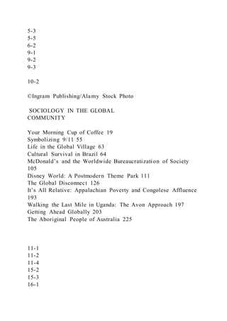 5-3
5-5
6-2
9-1
9-2
9-3
10-2
©Ingram Publishing/Alamy Stock Photo
SOCIOLOGY IN THE GLOBAL
COMMUNITY
Your Morning Cup of Coffee 19
Symbolizing 9/11 55
Life in the Global Village 63
Cultural Survival in Brazil 64
McDonald’s and the Worldwide Bureaucratization of Society
105
Disney World: A Postmodern Theme Park 111
The Global Disconnect 126
It’s All Relative: Appalachian Poverty and Congolese Affluence
193
Walking the Last Mile in Uganda: The Avon Approach 197
Getting Ahead Globally 203
The Aboriginal People of Australia 225
11-1
11-2
11-4
15-2
15-3
16-1
 